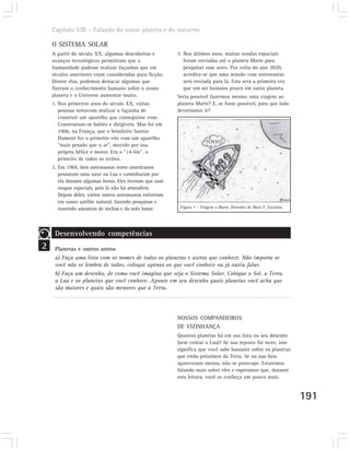 Capítulo VIII – Falando do nosso planeta e do universo

    O SISTEMA SOLAR
    A partir do século XX, algumas descobertas e           3. Nos últimos anos, muitas sondas espaciais
    avanços tecnológicos permitiram que a                     foram enviadas até o planeta Marte para
    humanidade pudesse realizar façanhas que em               pesquisar esse astro. Por volta do ano 2020,
    séculos anteriores eram consideradas pura ficção.         acredita-se que uma missão com astronautas
    Dentre elas, podemos destacar algumas que                 será enviada para lá. Esta será a primeira vez
    fizeram o conhecimento humano sobre o nosso               que um ser humano pisará em outro planeta.
    planeta e o Universo aumentar muito.                   Seria possível fazermos mesmo uma viagem ao
    1. Nos primeiros anos do século XX, várias             planeta Marte? E, se fosse possível, para que lado
       pessoas tentavam realizar a façanha de              deveríamos ir?
       construir um aparelho que conseguisse voar.
       Construíram-se balões e dirigíveis. Mas foi em
       1906, na França, que o brasileiro Santos
       Dumont fez o primeiro vôo com um aparelho
                                                                         TCHAU!
       “mais pesado que o ar”, movido por sua
       própria hélice e motor. Era o “14-bis”, o
       primeiro de todos os aviões.
    2. Em 1969, dois astronautas norte-americanos
       pousaram uma nave na Lua e caminharam por
       ela durante algumas horas. Eles tiveram que usar
       roupas especiais, pois lá não há atmosfera.
       Depois deles, vários outros astronautas estiveram
       em nosso satélite natural, fazendo pesquisas e
       trazendo amostras de rochas e do solo lunar.         Figura 5 – Viagem a Marte. Desenho de Mara F. Zacarias.




     Desenvolvendo competências
2    Planetas e outros astros
     a) Faça uma lista com os nomes de todos os planetas e astros que conhece. Não importa se
     você não se lembra de todos, coloque apenas os que você conhece ou já ouviu falar.
     b) Faça um desenho, de como você imagina que seja o Sistema Solar. Coloque o Sol, a Terra,
     a Lua e os planetas que você conhece. Aponte em seu desenho quais planetas você acha que
     são maiores e quais são menores que a Terra.




                                                           NOSSOS COMPANHEIROS
                                                           DE VIZINHANÇA
                                                           Quantos planetas há em sua lista ou seu desenho
                                                           (sem contar a Lua)? Se sua reposta foi nove, isso
                                                           significa que você sabe bastante sobre os planetas
                                                           que estão próximos da Terra. Se na sua lista
                                                           apareceram menos, não se preocupe. Estaremos
                                                           falando mais sobre eles e esperamos que, durante
                                                           esta leitura, você os conheça um pouco mais.


                                                                                                                      191
 