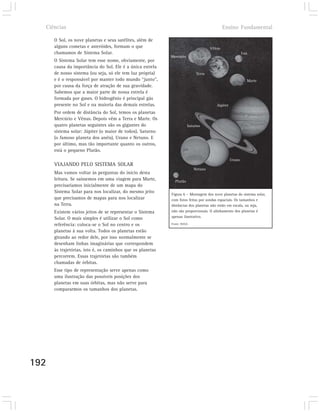 Ciências                                                                                 Ensino Fundamental

      O Sol, os nove planetas e seus satélites, além de
      alguns cometas e asteróides, formam o que                                    Vênus
      chamamos de Sistema Solar.                                                                        Lua
                                                            Mercúrio
      O Sistema Solar tem esse nome, obviamente, por
      causa da importância do Sol. Ele é a única estrela
      de nosso sistema (ou seja, só ele tem luz própria)                   Terra
      e é o responsável por manter todo mundo “junto”,                                                    Marte
      por causa da força de atração de sua gravidade.
      Sabemos que a maior parte de nossa estrela é
      formada por gases. O hidrogênio é principal gás
      presente no Sol e na maioria das demais estrelas.                               Júpiter
      Por ordem de distância do Sol, temos os planetas
      Mercúrio e Vênus. Depois vêm a Terra e Marte. Os
      quatro planetas seguintes são os gigantes do                     Saturno
      sistema solar: Júpiter (o maior de todos), Saturno
      (o famoso planeta dos anéis), Urano e Netuno. E
      por último, mas tão importante quanto os outros,
      está o pequeno Plutão.
                                                                                                Urano
      VIAJANDO PELO SISTEMA SOLAR
                                                                          Netuno
      Mas vamos voltar às perguntas do início desta
      leitura. Se saíssemos em uma viagem para Marte,         Plutão
      precisaríamos inicialmente de um mapa do
      Sistema Solar para nos localizar, do mesmo jeito
                                                            Figura 6 – Montagem dos nove planetas do sistema solar,
      que precisamos de mapas para nos localizar            com fotos feitas por sondas espaciais. Os tamanhos e
      na Terra.                                             distâncias dos planetas não estão em escala, ou seja,
      Existem vários jeitos de se representar o Sistema     não são proporcionais. O alinhamento dos planetas é
      Solar. O mais simples é utilizar o Sol como           apenas ilustrativo.

      referência: coloca-se o Sol no centro e os            Fonte: NASA

      planetas à sua volta. Todos os planetas estão
      girando ao redor dele, por isso normalmente se
      desenham linhas imaginárias que correspondem
      às trajetórias, isto é, os caminhos que os planetas
      percorrem. Essas trajetórias são também
      chamadas de órbitas.
      Esse tipo de representação serve apenas como
      uma ilustração das possíveis posições dos
      planetas em suas órbitas, mas não serve para
      compararmos os tamanhos dos planetas.




192
 