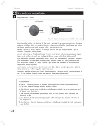 Ciências                                                                             Ensino Fundamental

      Desenvolvendo competências
  4   Espetando uma Laranja

                              Eixo Imaginário



              LARANJA                                                              LANTERNA



                                       PALITO




                                                 Figura 10 – Esquema da montagem para a Atividade 4. Visão Lateral.


      Para entender melhor esta história de dia, noite e giro da Terra, sugerimos que você faça uma
      pequena atividade. Você precisará de algumas coisas para realizá-la: uma laranja, um palito
      de dentes, uma lanterna (pode ser uma vela) e um quarto escuro.
      Quebre o palito ao meio e espete-o na laranja, fazendo com que ele fique firme. Ligue a
      lanterna e apague a luz do quarto.
      Aponte a lanterna na direção da laranja (se você puder deixar a lanterna apoiada em algum
      lugar, seria melhor) de modo que ela fique de frente para o palito (veja a Ilustração).
      Gire lentamente a laranja, da esquerda para a direita, até ela completar uma volta. Durante o
      giro, mantenha o palito sempre alinhado com a lanterna, como se a laranja possuísse um
      eixo imaginário (como o da Terra). Observe o que ocorre com a sombra do palito de dente,
      enquanto a laranja é girada.
      Agora vamos comparar o experimento com nosso dia-a-dia: a laranja representa o planeta
      Terra, a lanterna é o Sol e o palito representa você.
      Pergunta: Será que o que ocorre com a sombra do palito é o que ocorreria com sua sombra, se
      você ficasse parado, durante um dia sem nuvens, num lugar descampado?




       PARA PENSAR 5
       A Tabela 1 (sobre os planetas do Sistema Solar) apresenta alguma informação sobre o
       DIA de cada planeta? Marque a única resposta correta.
       a) Não. Porque apresenta o período de revolução ou translação em meses e anos, ao invés
         de horas, como deveria ser.
       b) Sim. Porque para sabermos quanto dura o dia de cada planeta, basta sabermos sua
         distância ao Sol.
       c) Não. Porque ela não apresenta informações sobre a rotação dos planetas em torno de
         seu próprio eixo.
       d) Sim. Porque o dia está ligado ao período de revolução ou translação de cada planeta ao
         redor do Sol.



198
 