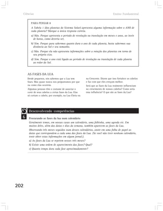 Ciências                                                                         Ensino Fundamental


         PARA PENSAR 8
         A Tabela 1 (dos planetas do Sistema Solar) apresenta alguma informação sobre o ANO de
         cada planeta? Marque a única resposta correta.
         a) Não. Porque apresenta o período de revolução ou translação em meses e anos, ao invés
           de horas, como deveria ser.
         b) Sim. Porque para sabermos quanto dura o ano de cada planeta, basta sabermos sua
           distância ao Sol e seu tamanho.
         c) Não. Porque ela não apresenta informações sobre a rotação dos planetas em torno de
           seu próprio eixo.
         d) Sim. Porque o ano está ligado ao período de revolução ou translação de cada planeta
           ao redor do Sol.



      AS FASES DA LUA
      Desde pequenos, nós sabemos que a Lua tem           na Crescente. Dizem que isso fortalece os cabelos
      fases. Mas quase nunca nos perguntamos por que      e faz com que eles cresçam melhor.
      ou como elas ocorrem.                               Será que as fases da Lua realmente influenciam
      Algumas pessoas têm o costume de associar o         no crescimento de nossos cabelos? Como seria
      corte de seus cabelos a certas fases da Lua. Elas   essa influência? O que são as fases da Lua?
      só cortam o cabelo, por exemplo, na Lua Cheia ou




       Desenvolvendo competências
  6    Procurando as fases da lua num calendário
       Geralmente temos, em nossas casas um calendário, uma folhinha, uma agenda etc. Em
       muitos deles, além das datas e dias da semana, também aparecem as fases da Lua.
       Observando três meses seguidos num desses calendários, anote em uma folha de papel as
       datas que correspondem a cada uma das fases da Lua. (Se você não tiver nenhum calendário,
       tente obter estas informações em algum jornal.).
       a) As fases da Lua se repetem nesses três meses?
       b) Existe uma ordem de aparecimento das fases? Qual?
       c) Quanto tempo dura cada fase aproximadamente?




202
 