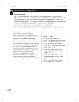 Ciências                                                                       Ensino Fundamental

       Desenvolvendo competências
  7    Olhando para a Lua
       Hoje em dia, olhamos muito pouco para o céu. Nossos antepassados usavam o céu como
       referência para muitas coisas: horário, época do ano, posição para navegação etc. Se você olhar
       para o céu durante um mês, por exemplo, poderá ver todas as mudanças de fase da Lua.
       Propomos que você observe o céu noturno durante uns dias em uma semana, alguns minutos
       por noite. Tente identificar em qual fase a Lua está. Anote o dia e a fase.
       Após suas observações, compare suas anotações com um calendário.
       Elas coincidiram? Houve diferenças? Você observou algo que não havia reparado antes?



      CORTANDO, OU NÃO, OS CABELOS
      Agora que você já sabe um pouco mais sobre o
      assunto, voltemos para a pergunta do início desta     PARA PENSAR 9
      leitura: será que as fases da Lua realmente           Um grande espelho é fixado na
      influenciam no crescimento de nossos cabelos?         superfície da Lua para iluminar mais a
      Como vimos, as fases da Lua estão relacionadas        Terra à noite. Esse espelho iria iluminar
      com sua posição ao redor da Terra. Sabe-se de pelo    a Terra em todas as fases da Lua?
      menos um efeito causado pela mudança de posição
                                                            a) Sim, pois a Lua sempre está girando
      da Lua ao redor da Terra, que é a variação na
                                                              em órbita da Terra.
      intensidade das marés na Terra. Fora isso, não são
      conhecidas cientificamente outras influências que     b) Não, pois na Lua Nova, o lado
      a Lua possa causar em nosso organismo.                  iluminado da Lua não está virado
      Isso não quer dizer que a fase da Lua não
                                                              para a Terra.
      influencie o crescimento capilar. Significa que       c) Sim, pois na Lua Cheia, o lado
      seriam necessários estudos controlados para             iluminado da Lua não está virado
      comprovar se esta afirmação é verdadeira ou falsa.      para a Terra.
                                                            d) Não, pois as quatro fases da Lua
                                                              levam 29 dias para se repetir.




204
 
