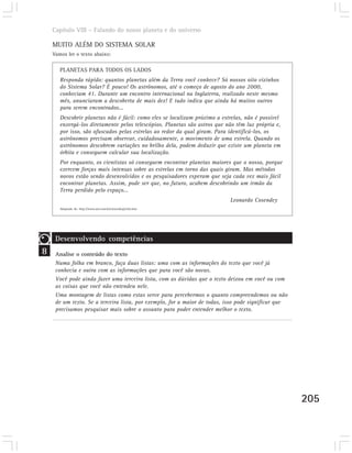 Capítulo VIII – Falando do nosso planeta e do universo

    MUITO ALÉM DO SISTEMA SOLAR
    Vamos ler o texto abaixo:

       PLANETAS PARA TODOS OS LADOS
       Responda rápido: quantos planetas além da Terra você conhece? Só nossos oito vizinhos
       do Sistema Solar? É pouco! Os astrônomos, até o começo de agosto do ano 2000,
       conheciam 41. Durante um encontro internacional na Inglaterra, realizado neste mesmo
       mês, anunciaram a descoberta de mais dez! E tudo indica que ainda há muitos outros
       para serem encontrados...
       Descobrir planetas não é fácil: como eles se localizam próximo a estrelas, não é possível
       enxergá-los diretamente pelos telescópios. Planetas são astros que não têm luz própria e,
       por isso, são ofuscados pelas estrelas ao redor da qual giram. Para identificá-los, os
       astrônomos precisam observar, cuidadosamente, o movimento de uma estrela. Quando os
       astrônomos descobrem variações no brilho dela, podem deduzir que existe um planeta em
       órbita e conseguem calcular sua localização.
       Por enquanto, os cientistas só conseguem encontrar planetas maiores que o nosso, porque
       exercem forças mais intensas sobre as estrelas em torno das quais giram. Mas métodos
       novos estão sendo desenvolvidos e os pesquisadores esperam que seja cada vez mais fácil
       encontrar planetas. Assim, pode ser que, no futuro, acabem descobrindo um irmão da
       Terra perdido pelo espaço...
                                                                           Leonardo Cosendey
       Adaptado de: http://www.uol.com.br/cienciahoje/che.htm




     Desenvolvendo competências
8    Analise o conteúdo do texto
     Numa folha em branco, faça duas listas: uma com as informações do texto que você já
     conhecia e outra com as informações que para você são novas.
     Você pode ainda fazer uma terceira lista, com as dúvidas que o texto deixou em você ou com
     as coisas que você não entendeu nele.
     Uma montagem de listas como estas serve para percebermos o quanto compreendemos ou não
     de um texto. Se a terceira lista, por exemplo, for a maior de todas, isso pode significar que
     precisamos pesquisar mais sobre o assunto para poder entender melhor o texto.




                                                                                                     205
 