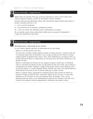 Capítulo I – A Ciência é atividade humana

     Desenvolvendo competências
5    Reflita sobre esta questão: Para que as pessoas observam os astros no céu? Talvez você
     conheça algumas respostas, a partir de sua própria vivência cotidiana.
     Examine cada uma das afirmações abaixo. Elas representam alguns motivos pelos quais as
     pessoas costumam observar o céu.
     I - o céu é um belo espetáculo;
     II - os movimentos do céu marcam a passagem do tempo;
     III - o Sol e as estrelas são referências para o deslocamento no espaço;
     Na sua opinião, quais dessas razões foram válidas para as pessoas de antigamente?
     E quais são importantes ainda hoje?




     Desenvolvendo competências
6    Orientações para a observação do céu noturno
     Se você conhece alguém experiente na observação do céu, peça ajuda.
     - Observe as estrelas durante uma noite.
       Em uma noite estrelada, escolha algumas estrelas no começo da noite e veja bem onde elas
       se encontram (mais perto do horizonte a leste ou mais no alto do céu). Procure o mesmo
       conjunto depois de algumas horas, mais a oeste. Você verificará que, ao longo da noite, as
       estrelas parecem deslocar-se, todas juntas, de leste para oeste (no mesmo sentido que o Sol
       durante um dia).
     - Observe a constelação do Cruzeiro do Sul, conjunto de quatro estrelas que se distribuem
       como se estivessem nas pontas de uma cruz (da forma de uma cruz cristã, com as linhas se
       cruzando fora do centro). Completa o conjunto uma quinta estrela, menos brilhante, perto
       de uma das pontas: é a estrela chamada Intrusa. Durante uma noite, você poderá observar o
       deslocamento do Cruzeiro do Sul, do mesmo modo que as outras estrelas.
     - Observe o planeta Vênus, popularmente chamado Estrela d’Alva (estrela da manhã, da
       aurora) ou Vésper (estrela da tarde, vespertina). Depois do Sol e da Lua, é o astro mais
       luminoso no céu. Ele pode ser visto nas primeiras horas da manhã, a leste, ou nas
       primeiras horas da noite, a oeste, dependendo da época do ano. Portanto, você não verá a
       Estrela d’Alva (planeta Vênus) acompanhando o movimento das demais estrelas.




                                                                                                     19
 