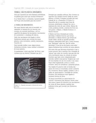 Capítulo VIII – Falando do nosso planeta e do universo

TERRA: UM PLANETA DINÂMICO
Será que é possível aos seres humanos interferirem       formado por camadas esféricas. Nós vivemos na
no planeta para evitar que ocorram terremotos?           superfície da camada exterior sólida de nosso
E as “frentes frias” e os furacões, é possível impedi-   planeta, a Crosta, e estamos cercados por uma
los? O que seria necessário para isso ocorrer?           camada de ar, a Atmosfera. A Crosta e a
                                                         Atmosfera são as camadas mais finas da
                                                         estrutura, poderíamos compará-las com a
A TERRA EM MOVIMENTO
                                                         espessura da casca de uma cebola. Abaixo da
Em nosso planeta tudo está se movendo: na                crosta, podemos dividir o interior da Terra em
atmosfera, as massas de ar se movem; nos                 três partes: o Manto, o Núcleo Externo e o
oceanos, as correntes marítimas; e até na                Núcleo Interno.
superfície do planeta há movimento: movimentos
                                                         O Manto da Terra é formado por rochas
de continentes e a mudança de relevos.
                                                         derretidas. O Núcleo Externo, por metais
Todo esse movimento está ligado a vários                 derretidos e o Núcleo Interno, por metais em
fenômenos naturais que ocorrem em nosso                  estado sólido, devido às grandes pressões.
planeta, como terremotos, vulcões, maremotos,            Portanto, poderíamos dizer que a crosta terrestre
furacões etc.                                            está “flutuando” sobre um “mar de rochas
Para entender melhor como alguns desses                  derretidas”. E isso já nos diz muita coisa sobre
fenômenos ocorrem, vamos analisar a estrutura            alguns fenômenos que ocorrem em nosso planeta.
de nosso planeta.                                        Um outro fato que devemos acrescentar é que a
Se pudéssemos “cortar uma fatia” da Terra, o que         crosta terrestre não é inteiriça. Ela é formada de
veríamos em seu interior? Veríamos que ele é             “placas” que estão em contato, mas que têm um
                                                         certo movimento umas em relação às outras.
                                                         Fazemos aqui uma outra comparação para
                                      Atmosfera          entender melhor essas placas: imagine que você
                                      Crosta             dê leves batidas em um ovo cozido e sua casca
                                      Manto              fique toda fragmentada; assim é a crosta
                                                         terrestre: cheia de rachaduras e pequenas placas.
                                      Núcleo Externo
                                      Núcleo Interno
                                                         Nas regiões do planeta onde as bordas das
                                                         placas da crosta se encontram, ocorre a maioria
                                                         dos terremotos. Nessas regiões, também é alto o
                                                         índice de aparecimento e atividade de vulcões.
                                                         Portanto, tais fenômenos estão ligados à
                                                         estrutura interna da Terra.
                                                         As forças envolvidas no aparecimento de
                                                         vulcões e terremotos são imensas. Assim como
                                                         não somos capazes de interferir nos movimentos
                                                         da crosta de nosso planeta, também não
 Figura 15 – Esquema mostrando a estrutura do interior
 da Terra.                                               podemos evitar que ocorram tais fenômenos
                                                         naturais.




                                                                                                              209
 