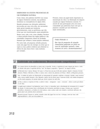 Ciências                                                                                       Ensino Fundamental

       DIMINUINDO OS EFEITOS PREJUDICIAIS DE
       UM FENÔMENO NATURAL
       Como vimos, não podemos interferir nas causas                Portanto, temos um papel muito importante na
       de alguns fenômenos naturais, mas podemos                    manutenção da vida e na diminuição do impacto
       minimizar as conseqüências de alguns deles.                  causado por alguns fenômenos naturais. E é
       Quando pensamos nas alterações ambientais                    através de uma participação ativa em nossa
       provocadas por uma certa obra, são necessárias               comunidade que poderemos fazer com que os
       ações gerais tomadas por instâncias                          prejuízos causados por tais fenômenos
       governamentais, como as prefeituras, que irão                sejam minimizados.
       evitar que tais transformações sejam prejudiciais.
       Nesses casos, cabe a nós, como cidadãos, fiscalizar
       e cobrar posições firmes dos órgãos públicos e das
       autoridades competentes, diante de atividades
       humanas que venham a causar prejuízo ambiental.                  PARA PENSAR 13
       Por outro lado, até pequenas atitudes pessoais,                  Que tipo de propostas de atuação
       como não jogar lixo em córregos ou evitar que se                 comunitária poderiam ser feitas no
       sujem as ruas, podem colaborar para diminuir os                  caso de catástrofes naturais, como
       efeitos de uma chuva forte e uma enchente,                       tremores de terra e desmoronamentos?
       por exemplo.




        Conferindo seu conhecimento (Desenvolvendo competências)

  1     b) A ponta direita do planisfério se junta com a esquerda. Assim, a trajetória de uma viagem que desse a volta
        ao mundo indo para a esquerda deveria “sair” do mapa à esquerda e “aparecer” no mapa à direita.

  3     a) Mercúrio leva 3 meses, Netuno 165 anos e a Terra leva um ano; b) Os dois maiores: Júpiter e Saturno. Os dois
        menores: Plutão e Mercúrio; c) Não é o maior, nem o menor dos planetas; d) Vênus e Marte; e) Respostas pessoais.

  4     Sim. A sombra do palito vai diminuindo ou aumentando de tamanho conforme a laranja é girada, como acontece
        com a nossa sombra durante o dia. Quando o palito está de frente para a lanterna (vela), sua sombra desaparece
        ou fica muito pequena, do mesmo modo que ocorre conosco ao meio-dia.

  6     a) Sim, as fases se repetem; b) Sim, a ordem é cheia – minguante – nova – crescente – cheia e assim por diante.
        c) sete dias.


  10
        A região mais evidente é na Indonésia, entre a Ásia e a Austrália, pois a distribuição de terremotos lá é a maior
        do mundo. Se observarmos bem a distribuição dos terremotos mostrada no mapa, veremos que é possível
        identificar, claramente, as bordas de certas placas, como a placa onde está situado o continente africano: ela
        parece fazer um contorno deste continente.

  11    Resposta pessoal. Espera-se, porém, atitudes como não jogar lixo em rios e córregos, nem nas ruas; não
        impermeabilizar o solo sem necessidade etc.




212
 