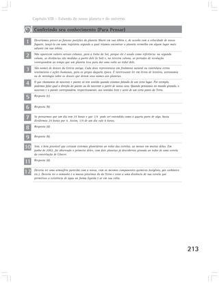 Capítulo VIII – Falando do nosso planeta e do universo

     Conferindo seu conhecimento (Para Pensar)

1    Deveríamos prever as futuras posições do planeta Marte em sua órbita e, de acordo com a velocidade de nosso
     foguete, lançá-lo em uma trajetória segundo a qual iríamos encontrar o planeta vermelho em algum lugar mais
     adiante em sua órbita.

2    Não aparecem valores nessas colunas, para a linha do Sol, porque ele é usado como referência: na segunda
     coluna, as distâncias são medidas a partir dele (o Sol) e, na terceira coluna, os períodos de revolução
     correspondem ao tempo que um planeta leva para dar uma volta ao redor dele.

3    São nomes de deuses da Grécia antiga. Cada deus representava um fenômeno natural ou controlava certos
     sentimentos e ações humanas, para os gregos daquela época. É interessante ler em livros de história, astronomia
     ou de mitologia sobre os deuses que deram seus nomes aos planetas.

4    O que chamamos de nascente e poente só tem sentido quando estamos falando de um certo lugar. Por exemplo,
     podemos falar qual a direção do poente ou do nascente a partir de nossa casa. Quando pensamos no mundo girando, o
     nascente e o poente correspondem, respectivamente, aos sentidos leste e oeste de um certo ponto da Terra.

5    Resposta (c).



6    Resposta (b).


7    Se pensarmos que um dia tem 24 horas e que 1/4 pode ser entendido como a quarta parte de algo, basta
     dividirmos 24 horas por 4. Assim, 1/4 de um dia vale 6 horas.

8    Resposta (d).


9    Resposta (b).


10   Sim, é bem provável que existam sistemas planetários ao redor das estrelas, ao menos em muitas delas. Em
     junho de 2002, foi observado o primeiro deles, com dois planetas já descobertos girando ao redor de uma estrela
     da constelação de Câncer.

11   Resposta (d).



12   Deveria ter uma atmosfera parecida com a nossa, com os mesmos componentes químicos (oxigênio, gás carbônico
     etc.). Deveria ter o tamanho e a massa próximos do da Terra e estar a uma distância de sua estrela que
     permitisse a existência de água na forma líquida e ar em sua volta.




                                                                                                                         213
 