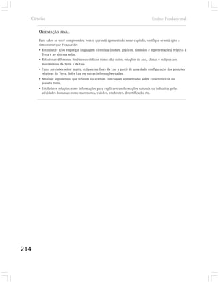 Ciências                                                                            Ensino Fundamental


      ORIENTAÇÃO     FINAL

      Para saber se você compreendeu bem o que está apresentado neste capítulo, verifique se está apto a
      demonstrar que é capaz de:
      • Reconhecer e/ou empregar linguagem científica (nomes, gráficos, símbolos e representações) relativa à
        Terra e ao sistema solar.
      • Relacionar diferentes fenômenos cíclicos como: dia-noite, estações do ano, climas e eclipses aos
        movimentos da Terra e da Lua.
      • Fazer previsões sobre marés, eclipses ou fases da Lua a partir de uma dada configuração das posições
        relativas da Terra, Sol e Lua ou outras informações dadas.
      • Analisar argumentos que refutam ou aceitam conclusões apresentadas sobre características do
        planeta Terra.
      • Estabelecer relações entre informações para explicar transformações naturais ou induzidas pelas
        atividades humanas como maremotos, vulcões, enchentes, desertificação etc.




214
 
