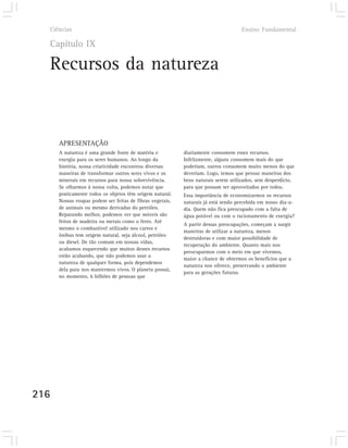Ciências                                                                          Ensino Fundamental

  Capítulo IX

  Recursos da natureza


      APRESENTAÇÃO
      A natureza é uma grande fonte de matéria e           diariamente consomem esses recursos.
      energia para os seres humanos. Ao longo da           Infelizmente, alguns consomem mais do que
      história, nossa criatividade encontrou diversas      poderiam, outros consomem muito menos do que
      maneiras de transformar outros seres vivos e os      deveriam. Logo, temos que pensar maneiras dos
      minerais em recursos para nossa sobrevivência.       bens naturais serem utilizados, sem desperdício,
      Se olharmos à nossa volta, podemos notar que         para que possam ser aproveitados por todos.
      praticamente todos os objetos têm origem natural.    Essa importância de economizarmos os recursos
      Nossas roupas podem ser feitas de fibras vegetais,   naturais já está sendo percebida em nosso dia-a-
      de animais ou mesmo derivadas do petróleo.           dia. Quem não fica preocupado com a falta de
      Reparando melhor, podemos ver que móveis são         água potável ou com o racionamento de energia?
      feitos de madeira ou metais como o ferro. Até
                                                           A partir dessas preocupações, começam a surgir
      mesmo o combustível utilizado nos carros e
                                                           maneiras de utilizar a natureza, menos
      ônibus tem origem natural, seja álcool, petróleo
                                                           destruidoras e com maior possibilidade de
      ou diesel. De tão comum em nossas vidas,
                                                           recuperação do ambiente. Quanto mais nos
      acabamos esquecendo que muitos desses recursos
                                                           preocuparmos com o meio em que vivemos,
      estão acabando, que não podemos usar a
                                                           maior a chance de obtermos os benefícios que a
      natureza de qualquer forma, pois dependemos
                                                           natureza nos oferece, preservando o ambiente
      dela para nos mantermos vivos. O planeta possui,
                                                           para as gerações futuras.
      no momento, 6 bilhões de pessoas que




216
 