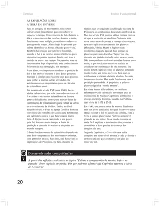 Ciências                                                                         Ensino Fundamental

        AS EXPLICAÇÕES SOBRE
        A TERRA E O UNIVERSO
        Para os antigos, os movimentos dos corpos            séculos que se seguiram à publicação da obra de
        celestes eram importantes para reconhecer o          Ptolomeu, os astrônomos buscaram aperfeiçoá-la.
        espaço e o tempo. O movimento do Sol, durante o      Mas no século XVI, muitos sábios tinham certeza
        dia, e o movimento das estrelas, durante a noite,    de que a teoria do alexandrino Ptolomeu não
        funcionam como relógio, permitindo conhecer a        dava conta nem de prever o começo das estações,
        passagem do tempo. Ainda hoje, há pessoas que        nem de explicar o movimento dos planetas
        sabem identificar as horas, olhando para o céu.      (Mercúrio, Vênus, Marte e Júpiter eram
        Também há pessoas que sabem se localizar,            conhecidos naquela época). Isso porque os
        usando o Sol e as estrelas como referências para     planetas pareciam desenhar “laços” no céu,
        encontrar os pontos cardeais (norte, sul, leste e    durante um período variado entre meses e anos.
        oeste) e se mover no espaço. No passado, sem os      Não acompanham as demais estrelas durante uma
        instrumentos hoje disponíveis, este conhecimento     noite, o que você pode notar ao realizar as
        foi essencial na navegação, por exemplo.             atividades de observação do céu noturno. Era
        Além disso, era importante conhecer a posição do     muito difícil explicar como os planetas estariam
        Sol e das estrelas durante o ano. Essas posições     dando voltas em torno da Terra. Bem que os
        marcam o começo das estações boas para plantar,      astrônomos tentaram, durante séculos, fazendo
        para colher e muitas outras atividades. Os           inúmeros cálculos. Mas nada funcionava com a
        astrônomos eram requisitados para os cálculos        perfeição pretendida. A propósito, a palavra
        do calendário anual.                                 planeta significa “estrela errante”.
        Em meados do século XVI (anos 1500), havia           Em vista dessas dificuldades, os católicos
        vários calendários, que não concordavam entre si.    reformadores do calendário decidiram usar as
        A existência de muitos calendários na Europa         explicações de Nicolau Copérnico, astrônomo e
        gerava dificuldades, como para marcar datas de       cônego da Igreja Católica, nascido na Polônia,
        contratação de trabalhadores para colher as safras   que viveu de 1473 a 1543.
        ou o vencimento de dívidas. Então, no final          Em 1543, um pouco antes de morrer, Copérnico
        daquele século, o Papa da Igreja Católica Romana     teve um livro publicado, no qual fez reviver uma
        convocou um conselho de sábios para determinar       idéia: colocar o Sol no centro do sistema, com a
        um calendário único e que funcionasse muito          Terra e outros planetas (as “estrelas errantes”)
        bem. A Igreja estava exercendo o seu papel,          girando ao seu redor. Desse modo, tornava-se
        pois foi, durante muito tempo, a fonte de            mais fácil explicar o movimento dos planetas e
        produção e controle da cultura e do poder no         determinar a data precisa do começo das
        mundo europeu.                                       estações do ano.
        O bom funcionamento do calendário dependia de        Segundo Copérnico, a Terra dá uma volta
        uma boa compreensão dos movimentos celestes,         completa em torno de si mesma a cada 24 horas e
        com previsões exatas. Para isso, não bastavam as     demora um ano para completar um giro ao
        explicações de Ptolomeu. De fato, durante os         redor do Sol.



         Desenvolvendo competências
 7       A partir das reflexões realizadas no tópico “Cultura e compreensão de mundo, hoje e no
         passado” deste capítulo, responda: Por que podemos afirmar que Copérnico retomou a idéia
         de Aristarco?




20
 