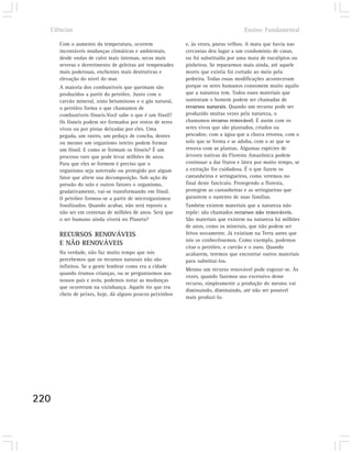 Ciências                                                                          Ensino Fundamental

      Com o aumento da temperatura, ocorrem                e, às vezes, pneus velhos. A mata que havia nas
      incontáveis mudanças climáticas e ambientais,        cercanias deu lugar a um condomínio de casas,
      desde ondas de calor mais intensas, secas mais       ou foi substituída por uma mata de eucaliptos ou
      severas e derretimento de geleiras até tempestades   pinheiros. Se repararmos mais ainda, até aquele
      mais poderosas, enchentes mais destrutivas e         morro que existia foi cortado ao meio pela
      elevação do nível do mar.                            pedreira. Todas essas modificações aconteceram
      A maioria dos combustíveis que queimam são           porque os seres humanos consomem muito aquilo
      produzidos a partir do petróleo. Junto com o         que a natureza tem. Todos esses materiais que
      carvão mineral, xisto betuminoso e o gás natural,    sustentam o homem podem ser chamadas de
      o petróleo forma o que chamamos de                   recursos naturais. Quando um recurso pode ser
      combustíveis fósseis.Você sabe o que é um fóssil?    produzido muitas vezes pela natureza, o
      Os fósseis podem ser formados por restos de seres    chamamos recurso renovável. É assim com os
      vivos ou por pistas deixadas por eles. Uma           seres vivos que são plantados, criados ou
      pegada, um rastro, um pedaço de concha, dentes       pescados; com a água que a chuva retorna, com o
      ou mesmo um organismo inteiro podem formar           solo que se forma e se aduba, com o ar que se
      um fóssil. E como se formam os fósseis? É um         renova com as plantas. Algumas espécies de
      processo raro que pode levar milhões de anos.        árvores nativas da Floresta Amazônica podem
      Para que eles se formem é preciso que o              continuar a dar frutos e látex por muito tempo, se
      organismo seja soterrado ou protegido por algum      a extração for cuidadosa. É o que fazem os
      fator que altere sua decomposição. Sob ação da       castanheiros e seringueiros, como veremos no
      pressão do solo e outros fatores o organismo,        final deste fascículo. Protegendo a floresta,
      gradativamente, vai-se transformando em fóssil.      protegem as castanheiras e as seringueiras que
      O petróleo formou-se a partir de microrganismos      garantem o sustento de suas famílias.
      fossilizados. Quando acabar, não será reposto a      Também existem materiais que a natureza não
      não ser em centenas de milhões de anos. Será que     repõe: são chamados recursos não renováveis.
      o ser humano ainda viverá no Planeta?                São materiais que existem na natureza há milhões
                                                           de anos, como os minerais, que não podem ser
      RECURSOS RENOVÁVEIS                                  feitos novamente. Já existiam na Terra antes que
                                                           nós os conhecêssemos. Como exemplo, podemos
      E NÃO RENOVÁVEIS
                                                           citar o petróleo, o carvão e o ouro. Quando
      Na verdade, não faz muito tempo que nós              acabarem, teremos que encontrar outros materiais
      percebemos que os recursos naturais não são          para substituí-los.
      infinitos. Se a gente lembrar como era a cidade
                                                           Mesmo um recurso renovável pode esgotar-se. Às
      quando éramos crianças, ou se perguntarmos aos
                                                           vezes, quando fazemos uso excessivo desse
      nossos pais e avós, podemos notar as mudanças
                                                           recurso, simplesmente a produção do mesmo vai
      que ocorreram na vizinhança. Aquele rio que era
                                                           diminuindo, diminuindo, até não ser possível
      cheio de peixes, hoje, dá alguns poucos peixinhos
                                                           mais produzi-lo.




220
 