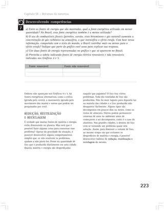 Capítulo IX – Recursos da natureza

     Desenvolvendo competências
7    a) Entre as fontes de energia que são mostradas, qual a fonte energética utilizada em menor
     quantidade? No Brasil, essa fonte energética também é a menos utilizada?
     b) O uso de combustíveis fósseis (petróleo, carvão, xisto betuminoso e gás natural) aumenta a
     concentração de gás carbônico na atmosfera, o que intensifica o efeito estufa. Com base nessa
     informação, comparado com o resto do mundo, o Brasil contribui mais ou menos para o
     efeito estufa? Indique que parte do gráfico você usou para explicar sua resposta.
     c) Cite duas fontes de energia representadas no gráfico e que só aparecem no Brasil.
     d) Preencha a tabela indicando fontes de energia elétrica renováveis e não renováveis
     indicadas nos Gráficos 4 e 5.

        Fonte renovável                  Fonte não renovável




    Embora não apareçam nos Gráficos 4 e 5, há         naquilo que jogamos? O lixo traz vários
    fontes energéticas alternativas, como a eólica     problemas. Todo dia toneladas de lixo são
    (gerada pelo vento), a maremotriz (gerada pelo     produzidas. Não há mais lugares para depositá-las
    movimento das marés) e outras que podem ser        na maioria das cidades e o lixo produzido não
    pesquisadas por você.                              desaparece facilmente. Alguns tipos são
                                                       decompostos em poucos dias ou meses, como os
    REDUÇÃO, REUTILIZAÇÃO                              restos de alimento. Outros podem permanecer
                                                       centenas de anos no ambiente antes de
    E RECICLAGEM
                                                       começarem a ser decompostos, como é o caso do
    É verdade que muitas fontes de matéria e energia   alumínio. Nas grandes cidades, o destino do lixo
    estão diminuindo no planeta. Mas será que é        vem-se tornando um problema quase sem
    possível fazer alguma coisa para contornar esse    solução. Assim, para diminuir o volume de lixo,
    problema? Apesar da gravidade da situação, é       ao mesmo tempo em que evitamos os
    possível desenvolver alguns comportamentos         desperdícios de matéria e energia, é possível
    simples que, se não resolvem os problemas,         desenvolver hábitos de redução, reutilização e
    ajudam a não piorá-los. Pense na quantidade de     reciclagem do mesmo.
    lixo que é produzido diariamente em uma cidade.
    Quanta matéria e energia são desperdiçadas




                                                                                                           223
 