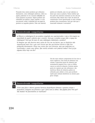 Ciências                                                                         Ensino Fundamental

      Pensando bem, muitos produtos que utilizamos        poderia ser reduzido, uma vez que sabemos os
      diariamente, como embalagens plásticas, vidros ou   danos que causa ao planeta. Vamos lembrar que
      papéis, poderiam ter seu consumo reduzido sem       boa parte dos materiais existentes no lixo não são
      trazer prejuízos às pessoas. Alguns produtos são    renováveis. Mas reduzir não é fácil. Os meios de
      embalados por plástico, isopor, papelão e, se for   comunicação vivem apresentando os mais variados
      um presente, ainda é embalado por um papel de       produtos para consumirmos. Será que tudo que é
      presente ou saquinho plástico. Todo esse material   anunciado realmente é necessário?




       Desenvolvendo competências
  8    a) Observe a embalagem de um produto congelado nos supermercados e veja se há exagero na
       quantidade de papel e plástico que o envolve. Será que o produto ocupa todo o espaço da
       embalagem? Será que há mais de uma embalagem embalando o produto?
       b) Imagine que não haveria mais coleta de lixo em seu bairro, que os depósitos não
       suportassem mais lixo e que você tivesse que dar um destino caseiro a todo lixo
       produzido diariamente. Pense nas coisas que você descarta, mas que poderiam ser
       reutilizadas e anote suas idéias. Que outras atitudes você poderia tomar? Você já faz
       alguma delas hoje em dia?




                                                          Um dos mais valiosos componentes do lixo são os
                                                          restos orgânicos. Uma forma de diminuir esse
                                                          volume é aproveitar partes do alimento que
                                                          normalmente jogamos fora, como as folhas,
                                                          cascas ou restos de alimento. Existem muitas
                                                          partes de vegetais que não utilizamos e são
                                                          nutritivas. Restos de alimento podem ser
                                                          utilizados para adubar a terra, para produzir
                                                          rações para animais domésticos ou mesmo para
                                                          gerar energia.




       Desenvolvendo competências
  9    Visite uma feira e observe quantas barracas desperdiçam alimento e quantas evitam o
       desperdício. Pergunte aos feirantes o que é feito com as sobras. São jogadas fora? Por quê?
       São doadas? Os funcionários as reutilizam?




224
 