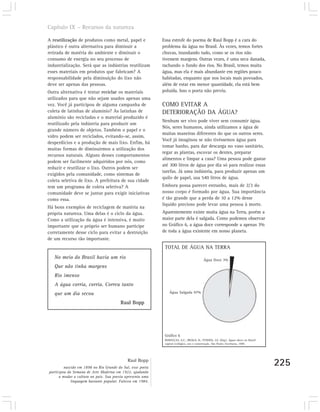 Capítulo IX – Recursos da natureza

A reutilização de produtos como metal, papel e              Essa estrofe do poema de Raul Bopp é a cara do
plástico é outra alternativa para diminuir a                problema da água no Brasil. Às vezes, temos fortes
retirada de matéria do ambiente e diminuir o                chuvas, inundando tudo, como se os rios não
consumo de energia no seu processo de                       tivessem margens. Outras vezes, é uma seca danada,
industrialização. Será que as indústrias reutilizam         rachando o fundo dos rios. No Brasil, temos muita
esses materiais em produtos que fabricam? A                 água, mas ela é mais abundante em regiões pouco
responsabilidade pela diminuição do lixo não                habitadas, enquanto que nos locais mais povoados,
deve ser apenas das pessoas.                                além de estar em menor quantidade, ela está bem
Outra alternativa é tentar reciclar os materiais            poluída. Isso o poeta não previu.
utilizados para que não sejam usados apenas uma
vez. Você já participou de alguma campanha de               COMO EVITAR A
coleta de latinhas de alumínio? As latinhas de              DETERIORAÇÃO DA ÁGUA?
alumínio são recicladas e o material produzido é
                                                            Nenhum ser vivo pode viver sem consumir água.
reutilizado pela indústria para produzir um
                                                            Nós, seres humanos, ainda utilizamos a água de
grande número de objetos. Também o papel e o
                                                            muitas maneiras diferentes do que os outros seres.
vidro podem ser reciclados, evitando-se, assim,
                                                            Você já imaginou se não tivéssemos água para
desperdícios e a produção de mais lixo. Enfim, há
                                                            tomar banho, para dar descarga no vaso sanitário,
muitas formas de diminuirmos a utilização dos
                                                            regar as plantas, escovar os dentes, preparar
recursos naturais. Alguns desses comportamentos
                                                            alimentos e limpar a casa? Uma pessoa pode gastar
podem ser facilmente adquiridos por nós, como
                                                            até 300 litros de água por dia só para realizar essas
reduzir e reutilizar o lixo. Outros podem ser
                                                            tarefas. Já uma indústria, para produzir apenas um
exigidos pela comunidade, como sistemas de
                                                            quilo de papel, usa 540 litros de água.
coleta seletiva de lixo. A prefeitura de sua cidade
tem um programa de coleta seletiva? A                       Embora possa parecer estranho, mais de 2/3 do
comunidade deve se juntar para exigir iniciativas           nosso corpo é formado por água. Sua importância
como essa.                                                  é tão grande que a perda de 10 a 12% desse
                                                            líquido precioso pode levar uma pessoa à morte.
Há bons exemplos de reciclagem de matéria na
própria natureza. Uma delas é o ciclo da água.              Aparentemente existe muita água na Terra, porém a
Como a utilização da água é intensiva, é muito              maior parte dela é salgada. Como podemos observar
importante que o próprio ser humano participe               no Gráfico 6, a água doce corresponde a apenas 3%
corretamente desse ciclo para evitar a destruição           de toda a água existente em nosso planeta.
de um recurso tão importante.
                                                             TOTAL DE ÁGUA NA TERRA
   No meio do Brasil havia um rio                                                          Água Doce 3%
   Que não tinha margens
   Rio imenso
   A água corria, corria. Correu tanto
   que um dia secou                                             Água Salgada 97%

                                         Raul Bopp




                                                             Gráfico 6
                                                             REBOUÇAS, A.C.; BRAGA, B.; TUNDISI, J.G. (Org.). Águas doces no Brasil:
                                                             capital ecológico, uso e conservação. São Paulo: Escrituras, 1999.




                                             Raul Bopp
         nascido em 1898 no Rio Grande do Sul, esse poeta
                                                                                                                                       225
participou da Semana de Arte Moderna em 1922, ajudando
      a mudar a cultura no país. Sua poesia apresenta uma
             linguagem bastante popular. Faleceu em 1984.
 