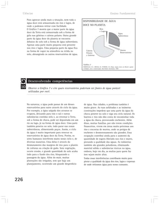 Ciências                                                                                            Ensino Fundamental

       Para agravar ainda mais a situação, nem toda a
                                                            DISPONIBILIDADE DE ÁGUA
       água doce está armazenada em rios e lagos, de
       onde a podemos retirar com facilidade.               DOCE NO PLANETA
       O Gráfico 7 mostra que a maior parte da água                                  Rios
                                                                                     e Lagos
       doce da Terra está armazenada sob a forma de                                                                Água
       gelo nas geleiras e calotas polares. Outra grande                                                           Subterrânea
       parte da água doce do planeta se encontra
       debaixo do solo sob a forma de água subterrânea.
       Apenas uma parte muito pequena está presente
       nos rios e lagos. Uma pequena parte da água fica
                                                                Calotas                                               Outros
       na forma de vapor na atmosfera ou retida no
                                                                Polares                                               Reservatórios
       solo, abrangendo os outros reservatórios de água.        e Geleiras



                                                            Gráfico 7
                                                            REBOUÇAS, A.C.; BRAGA, B.; TUNDISI, J.G. (Org.). Águas doces no Brasil: capital
                                                            ecológico, uso e conservação. São Paulo: Escrituras, 1999.




        Desenvolvendo competências
  10    Observe o Gráfico 7 e cite quais reservatórios poderiam ser fontes de água potável
        utilizadas por você.



       Na natureza, a água pode passar de um desses         de água. Nas cidades, o problema também é
       reservatórios para outro através do ciclo da água.   muito grave. As ruas asfaltadas e as inúmeras
       Por exemplo, a água salgada dos oceanos se           construções impedem que uma parte da água da
       evapora, deixando para trás o sal e outras           chuva penetre no solo e siga seu ciclo natural. Os
       substâncias contidas nela e, ao retornar à Terra,    bueiros e rios não dão conta de encaminhar toda
       sob a forma de chuva, pode ser depositada em um      a água da chuva, provocando enchentes. Além
       rio ou lago, já na forma de água doce. Uma parte     disso, muitas famílias, por não terem condições
       também penetra no solo, indo parar nas zonas         financeiras, vivem em áreas muito próximas aos
       subterrâneas, alimentando poços. Assim, o ciclo      rios e encostas de morros, onde os perigos de
       da água é muito importante para renovar os           enchente e desmoronamento são grandes. Essa
       reservatórios de água doce da Terra. Porém, os       ocupação contribui ainda para o aumento da
       seres humanos interferem muito nesse ciclo e, de     quantidade de esgoto liberado nos rios e mares,
       diversas maneiras. Uma delas é através do            piorando a qualidade das águas. As indústrias
       desmatamento das margens de rios para o plantio      também são grandes poluidoras, eliminando
       de culturas ou criação de gado. Sem vegetação,       material sólido e substâncias tóxicas na água,
       ocorre erosão, e grande quantidade do solo acaba     embora, hoje em dia, as multas para quem faz
       indo para o fundo dos rios, bloqueando a             isso sejam muito altas.
       passagem da água. Além do mais, muitas               Todas essas interferências contribuem muito para
       plantações são irrigadas, sem que haja um            piorar a qualidade da água dos rios, lagos e represas
       planejamento, ocorrendo um grande desperdício        de onde retiramos água para nosso consumo.




226
 