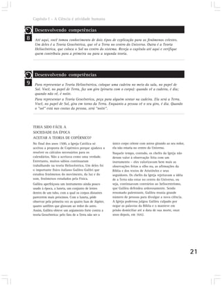 Capítulo I – A Ciência é atividade humana

     Desenvolvendo competências
8    Até aqui, você tomou conhecimento de dois tipos de explicação para os fenômenos celestes.
     Um deles é a Teoria Geocêntrica, que vê a Terra no centro do Universo. Outra é a Teoria
     Heliocêntrica, que coloca o Sol no centro do sistema. Reveja o capítulo até aqui e verifique
     quem contribuiu para a primeira ou para a segunda teoria.




     Desenvolvendo competências
9    Para representar a Teoria Heliocêntrica, coloque uma cadeira no meio da sala, no papel de
     Sol. Você, no papel de Terra, faz um giro (pirueta com o corpo): quando vê a cadeira, é dia;
     quando não vê, é noite.
     Para representar a Teoria Geocêntrica, peça para alguém sentar na cadeira. Ela será a Terra.
     Você, no papel de Sol, gira em torno da Terra. Enquanto a pessoa vê o seu giro, é dia. Quando
     o “sol” está nas costas da pessoa, será “noite”.




    TERIA SIDO FÁCIL A
    SOCIEDADE DA ÉPOCA
    ACEITAR A TEORIA DE COPÉRNICO?
    No final dos anos 1500, a Igreja Católica só            único corpo celeste com astros girando ao seu redor,
    aceitou a proposta de Copérnico porque ajudava a        ela não estaria no centro do Universo.
    resolver os cálculos necessários para os                Naquele tempo, contudo, os chefes da Igreja não
    calendários. Não a aceitava como uma verdade.           deram valor à observação feita com um
    Entretanto, muitos sábios continuaram                   instrumento – eles valorizavam bem mais as
    trabalhando na teoria Heliocêntrica. Um deles foi       observações feitas a olho nu, as afirmações da
    o importante físico italiano Galileu Galilei que        Bíblia e dos textos de Aristóteles e seus
    estudou fenômenos do movimento, da luz e do             seguidores. Os chefes da Igreja rejeitavam a idéia
    som, fenômenos estudados pela Física.                   de a Terra não estar no centro do Universo, ou
    Galileu aperfeiçoou um instrumento ainda pouco          seja, continuavam contrários ao heliocentrismo,
    usado à época, a luneta, um conjunto de lentes          que Galileu defendeu ardorosamente. Sendo
    dentro de um tubo, com a qual os corpos distantes       renomado palestrante, Galileu reunia grande
    parecerem mais próximos. Com a luneta, pôde             número de pessoas para divulgar a nova ciência.
    observar pela primeira vez as quatro luas de Júpiter,   A Igreja poderosa julgou Galileu culpado por
    quatro satélites que giravam ao redor do astro.         negar as palavras da Bíblia e o manteve em
    Assim, Galileu obteve um argumento forte contra a       prisão domiciliar até a data de sua morte, onze
    teoria Geocêntrica: pelo fato de a Terra não ser o      anos depois, em 1642.




                                                                                                                   21
 