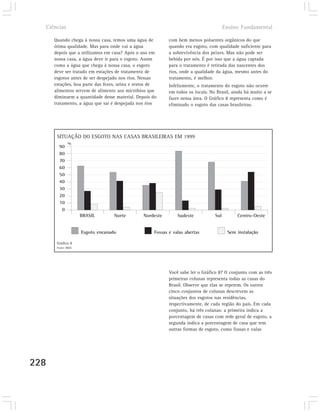Ciências                                                                             Ensino Fundamental

      Quando chega à nossa casa, temos uma água de         com bem menos poluentes orgânicos do que
      ótima qualidade. Mas para onde vai a água            quando era esgoto, com qualidade suficiente para
      depois que a utilizamos em casa? Após o uso em       a sobrevivência dos peixes. Mas não pode ser
      nossa casa, a água deve ir para o esgoto. Assim      bebida por nós. É por isso que a água captada
      como a água que chega à nossa casa, o esgoto         para o tratamento é retirada das nascentes dos
      deve ser tratado em estações de tratamento de        rios, onde a qualidade da água, mesmo antes do
      esgotos antes de ser despejado nos rios. Nessas      tratamento, é melhor.
      estações, boa parte das fezes, urina e restos de     Infelizmente, o tratamento do esgoto não ocorre
      alimentos servem de alimento aos micróbios que       em todos os locais. No Brasil, ainda há muito a se
      diminuem a quantidade desse material. Depois do      fazer nessa área. O Gráfico 8 representa como é
      tratamento, a água que sai é despejada nos rios      eliminado o esgoto das casas brasileiras.




       SITUAÇÃO DO ESGOTO NAS CASAS BRASILEIRAS EM 1999
               %
        90
        80
        70
        60
        50
        40
        30
        20
        10
         0
                      BRASIL        Norte      Nordeste        Sudeste           Sul        Centro-Oeste


                      Esgoto encanado               Fossas e valas abertas              Sem instalação

       Gráfico 8
       Fonte: IBGE.




                                                           Você sabe ler o Gráfico 8? O conjunto com as três
                                                           primeiras colunas representa todas as casas do
                                                           Brasil. Observe que elas se repetem. Os outros
                                                           cinco conjuntos de colunas descrevem as
                                                           situações dos esgotos nas residências,
                                                           respectivamente, de cada região do país. Em cada
                                                           conjunto, há três colunas: a primeira indica a
                                                           porcentagem de casas com rede geral de esgoto, a
                                                           segunda indica a porcentagem de casa que tem
                                                           outras formas de esgoto, como fossas e valas




228
 