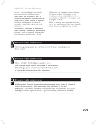 Capítulo IX – Recursos da natureza

     abertas, e a terceira indica as casas que não      Algumas são bem planejadas, com revestimento
     possuem nenhuma instalação de esgoto.              de cimento ou tijolo. Outras podem ser sem
     Mas o que é a rede de esgotos? A rede é o          revestimento interno, onde os dejetos caem no
     conjunto de encanamentos que leva o esgoto de      terreno, parte se infiltrando na terra e parte sendo
     nossas casas até o lugar onde vai ser despejado,   decomposta no fundo.
     geralmente um lago ou um rio. Apesar de            Enfim, há casos em que o esgoto vai direto para a
     encanados, a maioria dos esgotos não recebe        rua ou para um córrego perto das casas, causando
     tratamento.                                        muitas doenças, principalmente em crianças.
     Além da rede, o esgoto pode ser despejado em
     fossas. Uma fossa é uma abertura mais ou menos
     profunda e ampla na terra onde são despejados
     dejetos humanos, água do tanque e da pia.




      Desenvolvendo competências
11    Você sabe apontar prejuízos que o destino incorreto do esgoto causa às pessoas?
      Quais seriam?




      Desenvolvendo competências
12    Observe o Gráfico 8 e identifique os seguintes itens:
      a) a região que possui a maior porcentagem de rede de esgotos.
      b) a região que possui a menor porcentagem de rede de esgotos.
      c) como as diferenças entre as regiões se explicam?




      Desenvolvendo competências
13    a) Observando o Gráfico 8, é possível perceber que existem outras formas de eliminar o
      esgoto. Há, por exemplo, a fossa séptica ou a fossa rudimentar. O que são?
      b) Pergunte a um pedreiro, engenheiro ou encanador como são construídas essas fossas.
      Identifique como é o esgoto de sua casa e quais os cuidados para mantê-lo em ordem.




                                                                                                               229
 