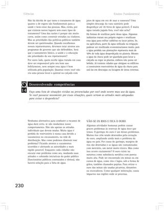 Ciências                                                                             Ensino Fundamental

       Não há dúvida de que tanto o tratamento de água      jatos de água em vez de usar a vassoura? Uma
       quanto o de esgoto são fundamentais para a           simples descarga do vaso sanitário pode
       saúde e bem-estar das pessoas. Mas, então, por       desperdiçar até 26 litros de água potável. É muita
       que existem tantos lugares sem esses tipos de        água tratada jogada fora, você não acha?
       tratamento? Uma das razões é porque são muito        Há formas de reutilizar parte dessa água. Algumas
       caros, assim como construir estradas ou viadutos.    indústrias tratam seu próprio esgoto e reutilizam
       Mas as prioridades das políticas públicas também     essa água para esfriar caldeiras ou lavar pátios. Se,
       devem ser questionadas. Quando escolhemos            na agricultura, parte da água utilizada na irrigação
       nossos representantes, devemos estar atentos aos     pudesse ser reutilizada economizaríamos muito, pois
       programas de governo que são defendidos. Será        a água perdida nas plantações representa mais de
       que o saneamento básico, a saúde e a educação        50% de toda água desperdiçada no planeta. Mesmo
       são prioridades do seu representante?                a água da chuva pode ser guardada para lavar a
       Por outro lado, quem recebe água tratada em casa     calçada ou regar as plantas, embora não possa ser
       deve ser responsável pelo seu bom uso.               bebida. Já existem cidades que obrigam os edifícios
       Infelizmente, nem sempre essa água é bem             a construírem reservatórios de água da chuva para
       utilizada pela população. Quantas vezes você não     usá-las em descargas ou lavagem de áreas externas.
       viu uma pessoa lavar o quintal ou calçada com



        Desenvolvendo competências
  14    Faça uma lista de situações vividas ou presenciadas por você onde ocorre mau uso da água.
        Se você passasse novamente por essas situações, quais seriam as atitudes mais adequadas
        para evitar o desperdício?




       Nenhuma alternativa para combater a escassez de      VÃO-SE OS RIOS E FICA O OURO
       água dará certo, se não mudarmos nosso
                                                            Algumas atividades humanas podem causar
       comportamento. Não são apenas as atitudes
                                                            graves problemas às reservas de água doce que
       individuais que devem mudar. Muita água é
                                                            temos. O garimpo do ouro é um desses problemas.
       perdida do reservatório à nossa casa devido a
                                                            Muitos rios vêm sendo destruídos pela extração
       vazamentos no encanamento, na rede de
                                                            do ouro, ampliando ainda mais o problema da
       distribuição. Mas como podemos diminuir esse
                                                            água no país. Por causa do garimpo, margens de
       problema? Ficando atentos a vazamentos
                                                            rios são destruídas e as águas são contaminadas
       ocorridos e alertando as autoridades o mais
                                                            com mercúrio, um metal muito tóxico. Mas como
       rápido possível. Enquanto cada cidadão não
                                                            isso ocorre exatamente? O ouro existe na
       encarar esse problema como seu, mudando suas
                                                            natureza como substância metálica com pureza
       atitudes e cobrando iniciativas do poder público
                                                            muito alta. Pode ser encontrado em minas ou em
       (funcionários públicos contratados e eleitos), não
                                                            cursos de água, como rios e lagos, sob a forma de
       haverá solução para a falta de água.
                                                            grãos, também chamados pepitas. Para retirar o
                                                            ouro das minas são usadas picaretas, dinamites
                                                            ou escavadoras. Como qualquer mineração, causa
                                                            impactos nas regiões onde se processa.



230
 
