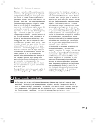 Capítulo IX – Recursos da natureza

     Mas entre os grandes problemas ambientais estão      dos outros grãos. Para fazer isso, o garimpeiro
     os causados pelo garimpo do ouro. As pepitas são     emprega um metal líquido, chamado mercúrio. O
     carregadas naturalmente para os rios, pelas águas    ouro e o mercúrio formam uma mistura chamada
     que passam ou nascem nas minas. Mas como os          amálgama. Nessa operação, parte do mercúrio se
     garimpeiros retiram o ouro do fundo dos rios? Eles   perde na água. Mais tarde, para separar o ouro do
     utilizam a bateia, que é uma bacia bem rasa com o    mercúrio, o garimpeiro aquece a mistura com um
     fundo quase plano. Quando o garimpeiro retira a      maçarico. Como o mercúrio derrete e evapora
     lama ou areia do fundo do rio, ele balança           mais rápido que o ouro, em pouco tempo sobram
     suavemente a bateia. Como as pepitas de ouro são     apenas os pequenos fragmentos de ouro para
     mais pesadas que a areia ou a lama, elas ficam       serem coletados. Uma parte do mercúrio é perdido
     depositadas no fundo da bateia. Deixando passar a    na água e absorvido por bactérias e algas. E elas
     água e lentamente, os grãos mais leves são           servem de alimentos para outros organismos, que
     carregados pela correnteza – processo chamado de     acabam se contaminando. Se alguém se alimentar
     por levigação, separando assim, o ouro em pó. As     de organismos dessa cadeia alimentar, pode se
     pepitas de ouro maiores são catadas uma a uma.       contaminar indiretamente pelo mercúrio. Quanto
     Mas será que vale a pena ter ouro e perder todo o    mais uma pessoa come alimentos contaminados
     resto? Durante o garimpo, o fundo dos rios é muito   com mercúrio, maior a quantidade de mercúrio
     revolvido, tornando suas águas escuras. Com isso,    acumulada em seu organismo.
     uma quantidade menor de luz penetra na água,         A contaminação dá-se também, no momento em
     diminuindo a fotossíntese e prejudicando as algas.   que o garimpeiro aquece o mercúrio com o
     Com uma quantidade menor de algas, diminuem          maçarico, a céu aberto. Ao evaporar, o mercúrio fica
     os animais que se alimentam delas, afetando toda     na atmosfera até ser carregado pela chuva, quando
     cadeia alimentar do rio. Um outro efeito do          retorna ao solo – água e plantas – sendo absorvido
     garimpo, muito drástico para o meio ambiente, é      por diferentes cadeias alimentares. Muitas vezes,
     que a areia e a lama, que são remexidas pelos        durante esse processo de aquecimento, os gases
     garimpeiros, acabam sendo levadas pela correnteza    produzidos são respirados pelo garimpeiro. Os
     e se acumulam em outras partes dos rios,             derivados de mercúrio causam sérios problemas à
     formando bancos de sedimento. O rio vai ficando      saúde, acumulando-se no sistema nervoso, levando
     tão raso que nem mesmo os peixes podem nadar         as pessoas à paralisia, demência e morte. Até os
     mais nessas águas.                                   anos 90, mais de 100 pessoas haviam morrido por
     Outro problema é que, muitas vezes, as pepitas de    contaminação de mercúrio no rio Madeira, em
     ouro são tão pequenas, que é difícil separá-las      Rondônia, e no rio Tapajós, no Pará.




      Desenvolvendo competências
15    Reflita sobre o texto a respeito do garimpo do ouro. Imagine que você vai encontrar uma
      autoridade e deve apresentar argumentos para impedir o garimpo em sua região. Retire do
      texto os argumentos mais importantes. Escreva uma carta, apresentando, com suas palavras,
      esses argumentos, explicando por que a separação do ouro, a partir da areia ou da lama, é
      tão desastrosa para o ambiente e por que traz tantos perigos para os seres vivos.




                                                                                                                 231
 