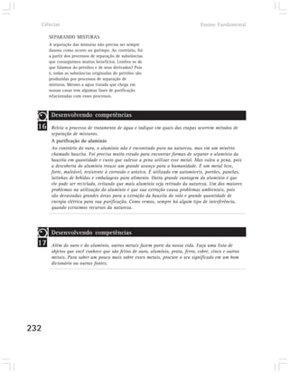 Ciências                                                                        Ensino Fundamental

       SEPARANDO MISTURAS
       A separação das misturas não precisa ser sempre
       danosa como ocorre no garimpo. Ao contrário, foi
       a partir dos processos de separação de substâncias
       que conseguimos muitos benefícios. Lembra-se de
       que falamos do petróleo e de seus derivados? Pois
       é, todas as substâncias originadas do petróleo são
       produzidas por processos de separação de
       misturas. Mesmo a água tratada que chega em
       nossas casas tem algumas fases de purificação
       relacionadas com esses processos.



        Desenvolvendo competências
  16    Releia o processo de tratamento de água e indique em quais das etapas ocorrem métodos de
        separação de misturas.
        A purificação do alumínio
        Ao contrário do ouro, o alumínio não é encontrado puro na natureza, mas em um minério
        chamado bauxita. Foi preciso muito estudo para encontrar formas de separar o alumínio da
        bauxita em quantidade e custo que valesse a pena utilizar esse metal. Mas valeu a pena, pois
        a descoberta do alumínio trouxe um grande avanço para a humanidade. É um metal leve,
        forte, maleável, resistente à corrosão e atóxico. É utilizado em automóveis, portões, panelas,
        latinhas de bebidas e embalagens para alimento. Outra grande vantagem do alumínio é que
        ele pode ser reciclado, evitando que mais alumínio seja retirado da natureza. Um dos maiores
        problemas na utilização do alumínio é que sua extração causa problemas ambientais, pois
        são devastadas grandes áreas para a extração da bauxita do solo e grande quantidade de
        energia elétrica para sua purificação. Como vemos, sempre há algum tipo de interferência,
        quando extraímos recursos da natureza.




        Desenvolvendo competências
  17    Além do ouro e do alumínio, outros metais fazem parte da nossa vida. Faça uma lista de
        objetos que você conhece que são feitos de ouro, alumínio, prata, ferro, cobre, zinco e outros
        metais. Para saber um pouco mais sobre esses metais, procure o seu significado em um bom
        dicionário ou outras fontes.




232
 