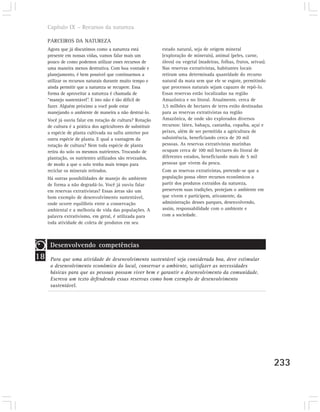 Capítulo IX – Recursos da natureza

     PARCEIROS DA NATUREZA
     Agora que já discutimos como a natureza está            estado natural, seja de origem mineral
     presente em nossas vidas, vamos falar mais um           (exploração de minerais), animal (peles, carne,
     pouco de como podemos utilizar esses recursos de        óleos) ou vegetal (madeiras, folhas, frutos, seivas).
     uma maneira menos destrutiva. Com boa vontade e         Nas reservas extrativistas, habitantes locais
     planejamento, é bem possível que continuemos a          retiram uma determinada quantidade do recurso
     utilizar os recursos naturais durante muito tempo e     natural da mata sem que ele se esgote, permitindo
     ainda permitir que a natureza se recupere. Essa         que processos naturais sejam capazes de repô-lo.
     forma de aproveitar a natureza é chamada de             Essas reservas estão localizadas na região
     “manejo sustentável”. E isto não é tão difícil de       Amazônica e no litoral. Atualmente, cerca de
     fazer. Alguém próximo a você pode estar                 3,5 milhões de hectares de terra estão destinadas
     manejando o ambiente de maneira a não destruí-lo.       para as reservas extrativistas na região
     Você já ouviu falar em rotação de cultura? Rotação      Amazônica, de onde são explorados diversos
     de cultura é a prática dos agricultores de substituir   recursos: látex, babaçu, castanha, copaíba, açaí e
     a espécie de planta cultivada na safra anterior por     peixes, além de ser permitida a agricultura de
     outra espécie de planta. E qual a vantagem da           subsistência, beneficiando cerca de 20 mil
     rotação de cultura? Nem toda espécie de planta          pessoas. As reservas extrativistas marinhas
     retira do solo os mesmos nutrientes. Trocando de        ocupam cerca de 100 mil hectares do litoral de
     plantação, os nutrientes utilizados são revezados,      diferentes estados, beneficiando mais de 5 mil
     de modo a que o solo tenha mais tempo para              pessoas que vivem da pesca.
     reciclar os minerais retirados.                         Com as reservas extrativistas, pretende-se que a
     Há outras possibilidades de manejo do ambiente          população possa obter recursos econômicos a
     de forma a não degradá-lo. Você já ouviu falar          partir dos produtos extraídos da natureza,
     em reservas extrativistas? Essas áreas são um           preservem suas tradições, protejam o ambiente em
     bom exemplo de desenvolvimento sustentável,             que vivem e participem, ativamente, da
     onde ocorre equilíbrio entre a conservação              administração desses parques, desenvolvendo,
     ambiental e a melhoria de vida das populações. A        assim, responsabilidade com o ambiente e
     palavra extrativismo, em geral, é utilizada para        com a sociedade.
     toda atividade de coleta de produtos em seu



      Desenvolvendo competências
18    Para que uma atividade de desenvolvimento sustentável seja considerada boa, deve estimular
      o desenvolvimento econômico do local, conservar o ambiente, satisfazer as necessidades
      básicas para que as pessoas possam viver bem e garantir o desenvolvimento da comunidade.
      Escreva um texto defendendo essas reservas como bom exemplo de desenvolvimento
      sustentável.




                                                                                                                     233
 