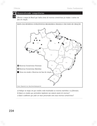 Ciências                                                                                      Ensino Fundamental

       Desenvolvendo competências
  19   Observe o mapa do Brasil que indica áreas de reservas extrativistas já criadas e outras em
       fase de criação.

       MAPA DAS RESERVAS EXTRATIVISTAS BRASILEIRAS CRIADAS E EM FASES DE CRIAÇÃO




                                                        RR
                                                                       AP




                                            AM                    PA                       MA
                                                                                                           CE
                                                                                                                 RN

                                                                                                                  PB
                                                                                                PI
                                                                                                                 PE
                                AC                                                                                AL
                                                 RO                               TO                            SE
                                                                                                     BA
                                                             MT
                                                                                      DF
                                                                             GO


                                                                                           MG
                                                                                                          ES
           Reservas Extrativistas Florestais                 MS

                                                                                 SP
                                                                                                 RJ
           Reservas Extrativistas Marinhas
                                                                       PR
           Áreas em estudo e Reservas em fase de criação
                                                                            SC


                                                                  RS




       Fonte: Disponível em: http://www.ibama.gov.br/


       a) Indique no mapa em que estados estão localizadas as reservas marinhas e as florestais.
       b) Quais os estados que pretendem implantar um número maior de reservas?
       c) Qual o ambiente que pode ser mais preservado com essas reservas extrativistas?




234
 