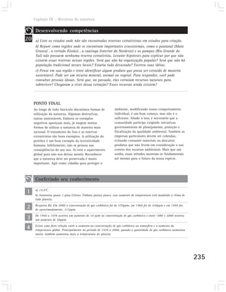 Capítulo IX – Recursos da natureza

      Desenvolvendo competências
20    a) Liste os estados onde não são encontradas reservas extrativistas em estudos para criação.
      b) Repare como regiões onde se encontram importantes ecossistemas, como o pantanal (Mato
      Grosso) , o cerrado (Goiás) , a caatinga (interior do Nordeste) e os pampas (Rio Grande do
      Sul) não possuem nenhuma reserva extrativista. Levante hipóteses para explicar por que não
      existem essas reservas nessas regiões. Será que não há organização popular? Será que não há
      população tradicional nesses locais? Estaria tudo devastado? Escreva suas idéias.
      c) Pense em sua região e tente identificar algum produto que possa ser extraído de maneira
      sustentável. Pode ser um recurso mineral, animal ou vegetal. Para responder, você pode
      consultar pessoas idosas. Será que, no passado, elas extraíam recursos naturais para
      sobreviver? Chegaram a viver dessa extração? Esses recursos ainda existem?




     PONTO FINAL
     Ao longo de todo fascículo discutimos formas de          ambiente, modificando nosso comportamento
     utilização da natureza. Algumas destrutivas,             individual, é um bom começo, mas não é o
     outras sustentáveis. Embora os exemplos                  suficiente. Aliado a isso, é necessário que a
     negativos apareçam mais, já surgem muitas                comunidade participe exigindo iniciativas
     formas de utilizar a natureza de maneira mais            governamentais de planejamento, proteção e
     racional. O tratamento do lixo e as reservas             fiscalização da qualidade ambiental. Também as
     extrativistas são bons exemplos. A utilização do         empresas particulares devem ser cobradas,
     petróleo é um bom exemplo da inventividade               evitando consumir materiais ou descartar
     humana. Infelizmente, não se pensou nas                  produtos que não levem em consideração o uso
     conseqüências do seu uso. Aí está o aquecimento          correto dos recursos ambientais. Mais que um
     global para não nos deixar mentir. Reconhecer            sonho, essas atitudes mostram-se fundamentais
     que a natureza deve ser preservada é muito               até mesmo para o futuro da nossa espécie.
     importante. Agir como cidadão para proteger o



      Conferindo seu conhecimento

1     a) 14,4ºC.
      b) Aumentou quase 1 grau Celsius. Embora pareça pouco, esse aumento de temperatura está mudando o clima de
      todo planeta.

2     Resposta (b). Em 2000 a concentração de gás carbônico foi de 370ppm, em 1960 foi de 320ppm e em 1950 foi,
      de aproximadamente, 315ppm.

3     De 1950 a 1970 ocorreu um aumento de 10 ppm na concentração de gás carbônico e entre 1980 e 2000 ocorreu
      um aumento de 30ppm.

4     Existe uma forte relação entre o aumento na concentração de gás carbônico na atmosfera e o aumento da
      temperatura global. Principalmente no período de 1970 a 2000, quando a quantidade de gás carbônico aumentou
      muito, também aumentou mais a temperatura do planeta.




                                                                                                                    235
 
