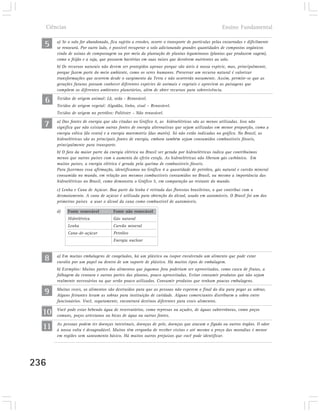 Ciências                                                                                         Ensino Fundamental


  5    a) Se o solo for abandonado, fica sujeito a erosões, ocorre o transporte de partículas pelas enxurradas e dificilmente
       se renovará. Por outro lado, é possível recuperar o solo adicionando grandes quantidades de compostos orgânicos
       vindo de usinas de compostagem ou por meio da plantação de plantas leguminosos (plantas que produzem vagem),
       como o feijão e a soja, que possuem bactérias em suas raízes que devolvem nutrientes ao solo.
       b) Os recursos naturais não devem ser protegidos apenas porque são úteis à nossa espécie, mas, principalmente,
       porque fazem parte do meio ambiente, como os seres humanos. Preservar um recurso natural é valorizar
       transformações que ocorrem desde o surgimento da Terra e não ocorrerão novamente. Assim, permite-se que as
       gerações futuras possam conhecer diferentes espécies de animais e vegetais e apreciem as paisagens que
       compõem os diferentes ambientes planetários, além de obter recursos para sobrevivência.

  6    Tecidos de origem animal: Lã, seda - Renovável.
       Tecidos de origem vegetal: Algodão, linho, sisal – Renovável.
       Tecidos de origem no petróleo: Poliéster – Não renovável.

  7    a) Das fontes de energia que são citadas no Gráfico 4, as hidroelétricas são as menos utilizadas. Isso não
       significa que não existam outras fontes de energia alternativas que sejam utilizadas em menor proporção, como a
       energia eólica (do vento) e a energia maremotriz (das marés). Só não estão indicadas no gráfico. No Brasil, as
       hidroelétricas são as principais fontes de energia, embora também sejam consumidos combustíveis fósseis,
       principalmente para transporte.
       b) O fato da maior parte da energia elétrica no Brasil ser gerada por hidroelétricas indica que contribuímos
       menos que outros países com o aumento do efeito estufa. As hidroelétricas não liberam gás carbônico. Em
       muitos países, a energia elétrica é gerada pela queima de combustíveis fósseis.
       Para fazermos essa afirmação, identificamos no Gráfico 4 a quantidade de petróleo, gás natural e carvão mineral
       consumida no mundo, em relação aos mesmos combustíveis consumidos no Brasil, ou mesmo a importância das
       hidroelétricas no Brasil, como demonstra o Gráfico 5, em comparação ao restante do mundo.
       c) Lenha e Cana de Açúcar. Boa parte da lenha é retirada das florestas brasileiras, o que contribui com o
       desmatamento. A cana de açúcar é utilizada para obtenção do álcool, usado em automóveis. O Brasil foi um dos
       primeiros países a usar o álcool da cana como combustível de automóveis.

       d)    Fonte renovável          Fonte não renovável
             Hidrelétrica             Gás natural
             Lenha                    Carvão mineral
             Cana-de-açúcar           Petróleo
                                      Energia nuclear



  8    a) Em muitas embalagens de congelados, há um plástico ou isopor envolvendo um alimento que pode estar
       envolto por um papel ou dentro de um suporte de plástico. Há muitos tipos de embalagem.
       b) Exemplos: Muitas partes dos alimentos que jogamos fora poderiam ser aproveitados, como casca de frutas, a
       folhagem da cenoura e outras partes das plantas, pouco aproveitadas. Evitar consumir produtos que não sejam
       realmente necessários ou que serão pouco utilizados. Consumir produtos que tenham poucas embalagens.

  9    Muitas vezes, os alimentos são destruídos para que as pessoas não esperem o final do dia para pegar as sobras.
       Alguns feirantes levam as sobras para instituição de caridade. Alguns comerciantes distribuem a sobra entre
       funcionários. Você, seguramente, encontrará destinos diferentes para esses alimentos.

  10   Você pode estar bebendo água de reservatórios, como represas ou açudes, de águas subterrâneas, como poços
       comuns, poços artesianos ou bicas de água ou outras fontes.

  11   As pessoas podem ter doenças intestinais, doenças de pele, doenças que atacam o fígado ou outros órgãos. O odor
       à nossa volta é desagradável. Muitos têm vergonha de receber visitas e até mesmo o preço das moradias é menor
       em regiões sem saneamento básico. Há muitos outros prejuízos que você pode identificar.




236
 