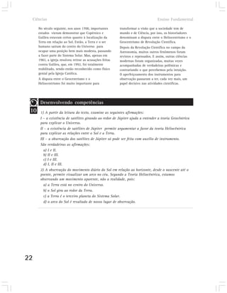 Ciências                                                                           Ensino Fundamental

        No século seguinte, nos anos 1700, importantes        transformar a visão que a sociedade tem de
        estudos vieram demonstrar que Copérnico e             mundo e de Ciência, por isso, os historiadores
        Galileu estavam certos quanto à localização da        denominam a disputa entre o Heliocentrismo e o
        Terra em relação ao Sol. Então, a Terra e o ser       Geocentrismo de Revolução Científica.
        humano saíram do centro do Universo para              Depois da Revolução Científica no campo da
        ocupar uma posição bem mais modesta, passando         Astronomia, muitos outros fenômenos foram
        a fazer parte do Sistema Solar. Mas, apenas em        revistos e repensados. E assim, outras ciências
        1982, a igreja resolveu retirar as acusações feitas   modernas foram organizadas, muitas vezes
        contra Galileu, que, em 1992, foi totalmente          acompanhadas de verdadeiras polêmicas e
        reabilitado, sendo então reconhecido como físico      contrariando o que percebemos pela intuição.
        genial pela Igreja Católica.                          O aperfeiçoamento dos instrumentos para
        A disputa entre o Geocentrismo e o                    observação passaram a ter, cada vez mais, um
        Heliocentrismo foi muito importante para              papel decisivo nas atividades científicas.




         Desenvolvendo competências
 10      1) A partir da leitura do texto, examine as seguintes afirmações:
         I – a existência de satélites girando ao redor de Júpiter ajuda a entender a teoria Geocêntrica
         para explicar o Universo.
         II – a existência de satélites de Júpiter permite argumentar a favor da teoria Heliocêntrica
         para explicar as relações entre o Sol e a Terra.
         III – a observação dos satélites de Júpiter só pode ser feita com auxílio de instrumento.
         São verdadeiras as afirmações:
           a) I e II.
           b) II e III.
           c) I e III.
           d) I, II e III.
         2) A observação do movimento diário do Sol em relação ao horizonte, desde o nascente até o
         poente, permite visualizar um arco no céu. Segundo a Teoria Heliocêntrica, estamos
         observando um movimento aparente, não a realidade, pois:
           a) a Terra está no centro do Universo.
           b) o Sol gira ao redor da Terra.
           c) a Terra é o terceiro planeta do Sistema Solar.
           d) o arco do Sol é resultado de nosso lugar de observação.




22
 