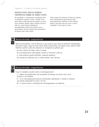Capítulo I – A Ciência é atividade humana

     NOVOS FATOS, NOVAS TEORIAS
     CIENTÍFICAS SOBRE OS SERES VIVOS
     Na atualidade, o conhecimento acumulado sobre         Antes mesmo de continuar a leitura do capítulo,
     os fenômenos naturais é vasto e variado. Uma          teste conhecimentos que já possui sobre
     parte desses conhecimentos diz respeito aos seres     microorganismos. Enfrente os testes abaixo.
     vivos, animais, plantas, algas e bolores visíveis a   Depois, veja quais são seus erros e acertos
     olho nu e uma enorme variedade de                     estudando o texto após os testes.
     microrganismos, observáveis apenas com os
     microscópios. Você já estudou esses fenômenos?
     Já pensou sobre essas coisas?




      Desenvolvendo competências
11    Muito provavelmente, você já observou o que acontece com restos de alimentos abandonados.
      Em pouco tempo, surge um certo cheiro azedo característico. Em alguns casos, aparece bolor.
      Podemos explicar o fato dos alimentos se estragarem ao afirmar que:
       a) com o passar do tempo, tudo se estraga.
       b) os decompositores estão agindo, mesmo se invisíveis a olho nu.
       c) todo alimento produz bichinhos, enquanto apodrece.
       d) é normal um alimento seco se tornar úmido e mal cheiroso.




      Desenvolvendo competências
12    O que é verdadeiro ou falso sobre os microorganismos?
       I – Alguns microorganismos são causadores de doenças em outros seres vivos,
       inclusive o ser humano.
       II – Se os microorganismos fossem exterminados subitamente, o mundo se tornaria
       um enorme amontoado de restos e de lixo.
       III – É muito recente a utilização dos microorganismos na indústria.




                                                                                                             23
 