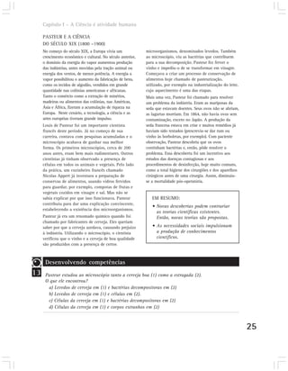 Capítulo I – A Ciência é atividade humana

     PASTEUR E A CIÊNCIA
     DO SÉCULO XIX (1800 –1900)
     No começo do século XIX, a Europa vivia um              microorganismos, denominados levedos. Também
     crescimento econômico e cultural. No século anterior,   ao microscópio, viu as bactérias que contribuem
     o domínio da energia do vapor aumentou produção         para a sua decomposição. Pasteur fez ferver o
     das indústrias, antes movidas pela tração animal ou     vinho e impediu-o de se transformar em vinagre.
     energia dos ventos, de menor potência. A energia a      Começava a criar um processo de conservação de
     vapor possibilitou o aumento da fabricação de bens,     alimentos hoje chamado de pasteurização,
     como os tecidos de algodão, vendidos em grande          utilizado, por exemplo na industrialização do leite,
     quantidade nas colônias americanas e africanas.         cujo aquecimento é uma das etapas.
     Tanto o comércio como a extração de minérios,           Mais uma vez, Pasteur foi chamado para resolver
     madeiras ou alimentos das colônias, nas Américas,       um problema da indústria. Eram as mariposas da
     Ásia e África, fizeram a acumulação de riqueza na       seda que estavam doentes. Seus ovos não se abriam,
     Europa. Neste cenário, a tecnologia, a ciência e as     as lagartas morriam. Em 1864, não havia ovos sem
     artes européias tiveram grande impulso.                 contaminação, exceto no Japão. A produção da
     Louis de Pasteur foi um importante cientista            seda francesa estava em crise e muitos remédios já
     francês deste período. Já no começo de sua              haviam sido testados (prescrevia-se dar rum ou
     carreira, contava com pesquisas acumuladas e o          vinho às borboletas, por exemplo). Com paciente
     microscópio acabava de ganhar sua melhor                observação, Pasteur descobriu que os ovos
     forma. Os primeiros microscópios, cerca de 200          continham bactérias e, então, pôde resolver o
     anos antes, eram bem mais rudimentares. Outros          problema. Essa descoberta foi um incentivo aos
     cientistas já tinham observado a presença de            estudos das doenças contagiosas e aos
     células em todos os animais e vegetais. Pelo lado       procedimentos de desinfecção, hoje muito comuns,
     da prática, um cozinheiro francês chamado               como a total higiene dos cirurgiões e dos aparelhos
     Nicolas Appert já inventara a preparação de             cirúrgicos antes de uma cirurgia. Assim, diminuiu-
     conservas de alimentos, usando vidros fervidos          se a mortalidade pós-operatória.
     para guardar, por exemplo, compotas de frutas e
     vegetais cozidos em vinagre e sal. Mas não se
     sabia explicar por que isso funcionava. Pasteur            EM RESUMO:
     contribuiu para dar uma explicação convincente,
                                                                • Novas descobertas podem contrariar
     estabelecendo a existência dos microorganismos.
                                                                  as teorias científicas existentes.
     Pasteur já era um renomado químico quando foi                Então, novas teorias são propostas.
     chamado por fabricantes de cerveja. Eles queriam
     saber por que a cerveja azedava, causando prejuízo         • As necessidades sociais impulsionam
     à indústria. Utilizando o microscópio, o cientista           a produção de conhecimentos
     verificou que o vinho e a cerveja de boa qualidade           científicos.
     são produzidos com a presença de certos



      Desenvolvendo competências
13    Pasteur estudou ao microscópio tanto a cerveja boa (1) como a estragada (2).
      O que ele encontrou?
       a) Levedos de cerveja em (1) e bactérias decompositoras em (2)
       b) Levedos de cerveja em (1) e células em (2).
       c) Células da cerveja em (1) e bactérias decompositoras em (2)
       d) Células da cerveja em (1) e corpos estranhos em (2)



                                                                                                                    25
 