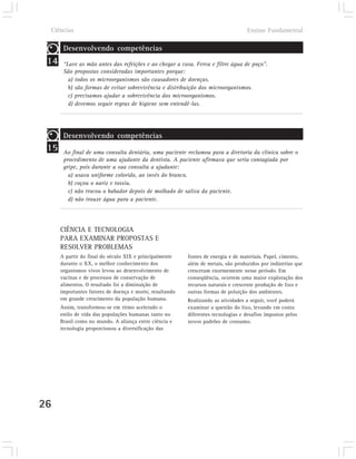 Ciências                                                                         Ensino Fundamental

         Desenvolvendo competências
 14      “Lave as mão antes das refeições e ao chegar a casa. Ferva e filtre água de poço”.
         São propostas consideradas importantes porque:
           a) todos os microorganismos são causadores de doenças.
           b) são formas de evitar sobrevivência e distribuição dos microorganismos.
           c) precisamos ajudar a sobrevivência dos microorganismos.
           d) devemos seguir regras de higiene sem entendê-las.




         Desenvolvendo competências
 15      Ao final de uma consulta dentária, uma paciente reclamou para a diretoria da clínica sobre o
         procedimento de uma ajudante da dentista. A paciente afirmava que seria contagiada por
         gripe, pois durante a sua consulta a ajudante:
           a) usava uniforme colorido, ao invés do branco.
           b) coçou o nariz e tossiu.
           c) não trocou o babador depois de molhado de saliva da paciente.
           d) não trouxe água para a paciente.




        CIÊNCIA E TECNOLOGIA
        PARA EXAMINAR PROPOSTAS E
        RESOLVER PROBLEMAS
        A partir do final do século XIX e principalmente    fontes de energia e de materiais. Papel, cimento,
        durante o XX, o melhor conhecimento dos             além de metais, são produzidos por indústrias que
        organismos vivos levou ao desenvolvimento de        cresceram enormemente nesse período. Em
        vacinas e de processos de conservação de            conseqüência, ocorrem uma maior exploração dos
        alimentos. O resultado foi a diminuição de          recursos naturais e crescente produção de lixo e
        importantes fatores de doença e morte, resultando   outras formas de poluição dos ambientes.
        em grande crescimento da população humana.          Realizando as atividades a seguir, você poderá
        Assim, transformou-se em ritmo acelerado o          examinar a questão do lixo, levando em conta
        estilo de vida das populações humanas tanto no      diferentes tecnologias e desafios impostos pelos
        Brasil como no mundo. A aliança entre ciência e     novos padrões de consumo.
        tecnologia proporcionou a diversificação das




26
 