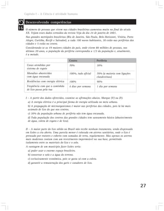 Capítulo I – A Ciência é atividade humana

      Desenvolvendo competências
16    O número de pessoas que vivem nas cidades brasileiras aumentou muito no final do século
      XX. Vejam esses dados extraídos da revista Veja do dia 24 de janeiro de 2001.
      Nas grandes metrópoles brasileiras (Rio de Janeiro, São Paulo, Belo Horizonte, Vitória, Porto
      Alegre, Curitiba, Recife e Salvador), a cada 100 novos habitantes, 30 estão nas periferias das
      cidades e 5 estão no centro.
      Considerando-se as 49 maiores cidades do país, onde vivem 80 milhões de pessoas, nos
      últimos 20 anos, a população da periferia correspondia a 1/3 da população e, atualmente,
      é a metade.

                                           Centro                  Periferia
       Casas atendidas por                 70%                     30%
       sistema de esgoto
       Moradias abastecidas                100%, tudo oficial      70% (a maioria com ligações
       com água encanada                                           clandestinas)
       Residências com energia elétrica    100%                    90%
       Freqüência com que o caminhão       4 dias por semana       1 dia por semana
       de lixo passa pela rua


      I – A partir dos dados oferecidos, examine as afirmações abaixo. Marque (V) ou (F).
        a) A energia elétrica é a principal forma de energia utilizada no meio urbano.
        b) A propagação de microorganismos é maior nas periferias das cidades, pois lá há mais
        acúmulo de lixo do que nos centros.
        c) 30% da população urbana de periferia não tem água encanada.
        d) Toda população dos centros das grandes cidades tem saneamento básico (abastecimento
        de água, coleta de esgoto e de lixo).

      II – A maior parte do lixo sólido no Brasil não recebe nenhum tratamento, sendo dispensado
      em lixões a céu aberto. Uma parcela menor é colocada em aterros sanitários, onde o lixo é
      prensado por tratores e coberto com camadas de terra, regularmente. Mas apenas os aterros
      mais modernos contam com um revestimento impermeável na sua base, permitindo
      isolamento entre os materiais do lixo e o solo.
      A vantagem de um município fazer lixões seria:
        a) poder usar o enorme espaço brasileiro.
        b) conservar o solo e a água do terreno.
        c) exclusivamente econômica, pois se gasta só com a coleta.
        d) garantir a remuneração dos garis e catadores de lixo.




                                                                                                       27
 