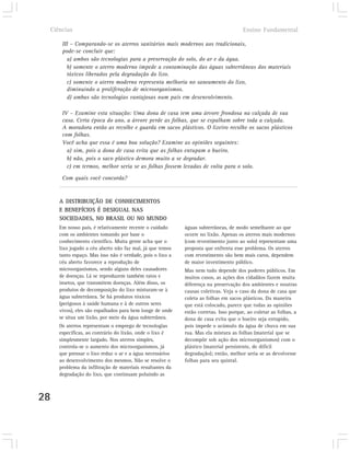 Ciências                                                                            Ensino Fundamental

         III – Comparando-se os aterros sanitários mais modernos aos tradicionais,
         pode-se concluir que:
           a) ambos são tecnologias para a preservação do solo, do ar e da água.
           b) somente o aterro moderno impede a contaminação das águas subterrâneas dos materiais
           tóxicos liberados pela degradação do lixo.
           c) somente o aterro moderno representa melhoria no saneamento do lixo,
           diminuindo a proliferação de microorganismos.
           d) ambas são tecnologias vantajosas num país em desenvolvimento.

         IV – Examine esta situação: Uma dona de casa tem uma árvore frondosa na calçada de sua
         casa. Certa época do ano, a árvore perde as folhas, que se espalham sobre toda a calçada.
         A moradora então as recolhe e guarda em sacos plásticos. O lixeiro recolhe os sacos plásticos
         com folhas.
         Você acha que essa é uma boa solução? Examine as opiniões seguintes:
           a) sim, pois a dona de casa evita que as folhas entupam o bueiro.
           b) não, pois o saco plástico demora muito a se degradar.
           c) em termos, melhor seria se as folhas fossem levadas de volta para o solo.

         Com quais você concorda?


        A DISTRIBUIÇÃO DE CONHECIMENTOS
        E BENEFÍCIOS É DESIGUAL NAS
        SOCIEDADES, NO BRASIL OU NO MUNDO
        Em nosso país, é relativamente recente o cuidado      águas subterrâneas, de modo semelhante ao que
        com os ambientes tomando por base o                   ocorre no lixão. Apenas os aterros mais modernos
        conhecimento científico. Muita gente acha que o       (com revestimento junto ao solo) representam uma
        lixo jogado a céu aberto não faz mal, já que temos    proposta que enfrenta esse problema. Os aterros
        tanto espaço. Mas isso não é verdade, pois o lixo a   com revestimento são bem mais caros, dependem
        céu aberto favorece a reprodução de                   de maior investimento público.
        microorganismos, sendo alguns deles causadores        Mas nem tudo depende dos poderes públicos. Em
        de doenças. Lá se reproduzem também ratos e           muitos casos, as ações dos cidadãos fazem muita
        insetos, que transmitem doenças. Além disso, os       diferença na preservação dos ambientes e noutras
        produtos de decomposição do lixo misturam-se à        causas coletivas. Veja o caso da dona de casa que
        água subterrânea. Se há produtos tóxicos              coleta as folhas em sacos plásticos. Da maneira
        (perigosos à saúde humana e à de outros seres         que está colocado, parece que todas as opiniões
        vivos), eles são espalhados para bem longe de onde    estão corretas. Isso porque, ao coletar as folhas, a
        se situa um lixão, por meio da água subterrânea.      dona de casa evita que o bueiro seja entupido,
        Os aterros representam o emprego de tecnologias       pois impede o acúmulo da água de chuva em sua
        específicas, ao contrário do lixão, onde o lixo é     rua. Mas ela mistura as folhas (material que se
        simplesmente largado. Nos aterros simples,            decompõe sob ação dos microorganismos) com o
        controla-se o aumento dos microorganismos, já         plástico (material persistente, de difícil
        que prensar o lixo reduz o ar e a água necessários    degradação); então, melhor seria se as devolvesse
        ao desenvolvimento dos mesmos. Não se resolve o       folhas para seu quintal.
        problema da infiltração de materiais resultantes da
        degradação do lixo, que continuam poluindo as



28
 