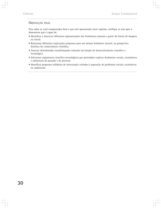 Ciências                                                                            Ensino Fundamental


         ORIENTAÇÃO    FINAL

         Para saber se você compreendeu bem o que está apresentado neste capítulo, verifique se está apto a
         demonstrar que é capaz de:
         • Identificar e descrever diferentes representações dos fenômenos naturais a partir da leitura de imagens
           ou textos.
         • Relacionar diferentes explicações propostas para um mesmo fenômeno natural, na perspectiva
           histórica do conhecimento científico.
         • Associar determinadas transformações culturais em função do desenvolvimento científico e
           tecnológico.
         • Selecionar argumentos científico-tecnológicos que pretendam explicar fenômenos sociais, econômicos
           e ambientais do passado e do presente.
         • Identificar propostas solidárias de intervenção voltadas à superação de problemas sociais, econômicos
           ou ambientais.




30
 