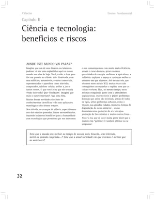 Ciências                                                                        Ensino Fundamental

 Capítulo II

 Ciência e tecnologia:
 benefícios e riscos

        AONDE ESTE MUNDO VAI PARAR?
        Imagine que um de seus bisavós ou tataravós         e nos comuniquemos com muito mais eficiência,
        pudesse vir dar uma espiadinha aqui em nosso        prever e curar doenças, gerar enormes
        mundo nos dias de hoje. Você, então, o leva para    quantidades de energia, melhorar a agricultura, a
        dar um passeio na cidade: toda iluminada, com       indústria, explorar o espaço e conhecer melhor o
        seus edifícios, automóveis, centros comerciais,     universo em que vivemos. Até mesmo nós, que
        supermercados e aparelhos como televisão,           vivemos neste século XXI, muitas vezes não
        computador, telefone celular, aviões a jato e       conseguimos acompanhar a rapidez com que as
        tantos outros. O que você acha que ele sentiria     coisas evoluem. Mas, ao mesmo tempo, essas
        vendo isso tudo? Que “novidades” imagina que        mesmas conquistas, junto com o crescimento
        mais o surpreenderiam? Faça uma lista.              populacional, trazem novos e graves problemas:
        Muitas dessas novidades são fruto de                doenças que antes não existiam, armas de todos
        conhecimentos científicos e de suas aplicações      os tipos, sérios problemas urbanos, como o
        tecnológicas dos útimos tempos.                     trânsito nas grandes cidades, inúmeras formas de
                                                            degradação do meio ambiente – como
        Sem dúvida, os avanços da ciência, especialmente
                                                            desmatamentos, poluição do ar e da água,
        nos dois séculos passados, foram extraordinários,
                                                            produção de lixo atômico e muitos outros lixos...
        trazendo inúmeros benefícios para a humanidade
        com tecnologias que permitem que nos movamos        Não é à toa que se ouve muita gente dizer que o
                                                            mundo está “perdido”. E também afirmar ou se
                                                            perguntar:



           Será que o mundo era melhor no tempo de nossos avós, bisavós, sem televisão,
           metrô ou comida congelada...? Será que a atual sociedade em que vivemos é melhor que
           as anteriores?




32
 