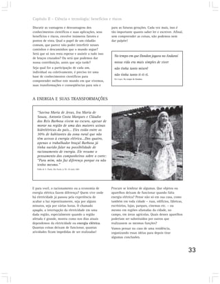 Capítulo II – Ciência e tecnologia: benefícios e riscos

Discutir as vantagens e desvantagens dos                para as futuras gerações. Cada vez mais, isso é
conhecimentos científicos e suas aplicações, seus       tão importante quanto saber ler e escrever. Afinal,
benefícios e riscos, envolve inúmeros fatores e         sem compreender as coisas, não podemos nem
pontos de vista. Qual o papel de um cidadão             dar palpite!
comum, que parece não poder interferir nesses
caminhos e descaminhos que o mundo segue?
Será que só nos resta esperar e assistir a tudo isso
                                                          No tempo em que Dondon jogava no Andaraí
de braços cruzados? Ou será que podemos dar
nossa contribuição, antes que seja tarde?                 nossa vida era mais simples de viver
Seja qual for a participação de cada um,                  não tinha tanto miserê
individual ou coletivamente, é preciso ter uma
base de conhecimentos científicos para
                                                          não tinha tanto ti-ti-ti.
                                                          Nei Lopes. No tempo de Dondon.
compreender melhor este mundo em que vivemos,
suas transformações e conseqüências para nós e



A ENERGIA E SUAS TRANSFORMAÇÕES


   “Savina Maria de Jesus, Iva Maria de
   Souza, Antonio Costa Marques e Cláudio
   dos Reis Barbosa vivem no escuro, apesar de
   morar na região de uma das maiores usinas
   hidrelétricas do país... Eles estão entre os
   30% de habitantes da zona rural que não
   têm acesso à energia elétrica...Dos quatro,
   apenas o trabalhador braçal Barbosa já
   tinha ouvido falar na possibilidade de
   racionamento de energia. Ele resume o
   pensamento dos companheiros sobre o corte:
   “Para mim, não faz diferença porque eu não
   tenho mesmo.”
   Folha de S. Paulo, São Paulo, p. B3. 20 maio 2001.




E para você, o racionamento ou a economia de            Procure se lembrar de algumas. Que objetos ou
energia elétrica fazem diferença? Quem vive onde        aparelhos deixam de funcionar quando falta
há eletricidade já passou pela experiência de           energia elétrica? Pense não só em sua casa, como
acabar a luz repentinamente, seja por alguns            também em toda cidade – ruas, edifícios, fábricas,
minutos, seja por várias horas. O chamado               escritórios, lojas, parques, cinemas etc. – ou
apagão, a interrupção da eletricidade em uma            mesmo em regiões afastadas da cidade, no
dada região, especialmente quando a região              campo, em áreas agrícolas. Quais desses aparelhos
afetada é grande, mostra como nos dias atuais           poderiam ser substituídos por outros que
dependemos da eletricidade ou energia elétrica.         realizassem as mesmas funções?
Quantas coisas deixam de funcionar, quantas             Vamos pensar no caso de uma residência,
atividades ficam impedidas de ser realizadas!           organizando essas idéias para depois tirar
                                                        algumas conclusões.



                                                                                                              33
 