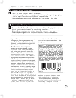 Capítulo II – Ciência e tecnologia: benefícios e riscos

     Desenvolvendo competências
7    Leia o texto abaixo, extraído de um livro de culinária:
     “Para se fazer qualquer doce em calda, a proporção é de 500g de fruta para 500g de açúcar.
     Depois de limpar e cortar a fruta, deixe ferver até o ponto desejado.”
     O que você acha que faz com que as compotas se conservem mais que a fruta fresca?




     Desenvolvendo competências
8    Observe o rótulo de algum alimento em conserva, como palmito, ervilha, pepino ou outro.
     Veja, na lista de ingredientes, quais são as substâncias adicionadas.
     Que substâncias presentes nessas conservas você conhece? Quais você acha que
     fazem com que o alimento demore mais para se deteriorar? Por que será que recebem
     o nome de “conserva”?


    Açúcar, sal, vinagre e temperos ou condimentos         característico é obtido de forma totalmente
    como pimenta, canela e cravo-da-índia são              artificial. Observe no rótulo dessa bala a lista
    exemplos de algumas substâncias adicionadas a          de ingredientes.
    alimentos. Nos alimentos industrializados, além
    dessas, muitas outras são acrescentadas.
    Se você observar os rótulos dos produtos
    alimentícios, poderá verificar que, na lista de
    ingredientes, existem, muitas vezes, substâncias
    com nomes complicados como “emulsificante
    tartárico de diglicerídio, espessante goma xantane,
    estabilizante fosfato dissódico, ácido ascórbico” e
    outros. Realmente, são nomes de dar medo! São os
    aditivos usados na fabricação do produto. Alguns
    deles têm a função de conservar o alimento por
    tempo prolongado, os chamados conservantes. Mas
    existem outros, usados para tornar a aparência ou o
    gosto mais atraentes, como os edulcorantes, que
    adoçam, os corantes, que tingem, os aromatizantes
    (ou flavorizantes), que dão cheiro e os espessantes,
    que acentuam a textura ou consistência do produto.
    Algumas vezes, esses aditivos são “naturais”,
    outras vezes são produzidos artificialmente em
    laboratório. Por exemplo, você deve saber ou
    desconfiar que um chiclete de canela pode não ter
    canela alguma, mas talvez não imagine que outro        Os rótulos dos produtos alimentícios contêm
    produto natural pode ser usado para extrair o          várias outras informações úteis, como as
    gosto da canela: a amêndoa. Já em um chiclete          “informações nutricionais”: valor calórico,
    “tutti-frutti” e, na grande maioria de outros          proteínas, gorduras, carboidratos, colesterol e
    chicletes, balas e guloseimas em geral, o sabor        minerais. Veja o exemplo do Capítulo VI.



                                                                                                              39
 