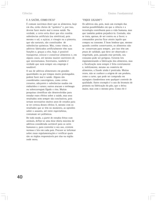 Ciências                                                                     Ensino Fundamental

        E A SAÚDE, COMO FICA?                              “FIQUE LIGADO”!
        É comum ouvirmos dizer que os alimentos, hoje      Os aditivos são, pois, mais um exemplo das
        em dia, estão cheios de “química” e, por isso,     muitas possibilidades em que a ciência e a
        devem fazer muito mal à nossa saúde. Na            tecnologia contribuem para a vida humana, mas
        verdade, o certo seria dizer que eles contêm       que também podem prejudicá-la. Contudo, não
        substâncias artificiais (ou sintéticas), pois      se trata, apenas, de ser contra ou a favor; o
        mesmo o sal, o açúcar, o vinagre ou a pimenta,     consumidor precisa ficar atento àquilo que
        que são naturais, são constituídos de              compra ou consome. É bom lembrar que, mesmo
        substâncias químicas. Mas, como vimos, os          quando contêm conservantes, os alimentos não
        aditivos fabricados artificialmente têm suas       se conservam para sempre, por isso têm um
        funções e, graças a eles, hoje, é possível         prazo de validade, que deve ser observado e
        transportar, estocar e conservar alimentos e, em   respeitado, pois, passado esse período, seu
        alguns casos, até mesmo manter nutrientes de       consumo pode ser perigoso. Existem leis
        que necessitamos. Entretanto, também é             regulamentando a fabricação dos alimentos, mas
        verdade que nem sempre seu emprego é               a fiscalização nem sempre é feita corretamente
        saudável.                                          e, infelizmente, mesmo no comércio de
        O uso de aditivos alimentares em grandes           alimentos, a fraude ainda é praticada. Muitas
        quantidades ou por tempos muito prolongados        vezes, não se conhece a origem de um produto,
        podem fazer mal à saúde. Alguns são                como a carne, que pode ser comprada em
        considerados cancerígenos, como certos             açougues clandestinos sem qualquer controle de
        corantes, adoçantes e substâncias usadas em        qualidade. Outro exemplo é o uso do bromato de
        embutidos e carnes; outros atacam o estômago       potássio na fabricação do pão, que o deixa
        ou sobrecarregam fígado e rins. Muitas             maior, mas com o mesmo peso. Como ele é
        pesquisas científicas são desenvolvidas para
        estudar esses efeitos sobre a saúde, mas seus
        resultados nem sempre são conclusivos, pois
        seriam necessários muitos anos de estudos para
        se ter certeza desses efeitos. E, mesmo com os
        resultados que se têm no momento, as opiniões
        sobre o assunto, até entre especialistas,
        costumam ser polêmicas.
        De todo modo, a partir de estudos feitos com
        animais, define-se uma dose diária máxima de
        aditivos considerada aceitável para os seres
        humanos e, para controlar o seu uso, existem
        normas e leis em cada país. Procure se informar
        sobre essas regulamentações e verificar quais
        são os órgãos responsáveis por elas na região
        onde mora.




40
 