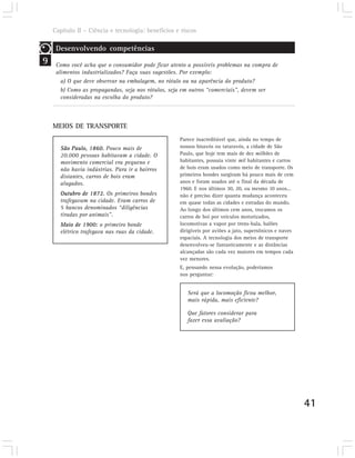 Capítulo II – Ciência e tecnologia: benefícios e riscos

     Desenvolvendo competências
9    Como você acha que o consumidor pode ficar atento a possíveis problemas na compra de
     alimentos industrializados? Faça suas sugestões. Por exemplo:
       a) O que deve observar na embalagem, no rótulo ou na aparência do produto?
       b) Como as propagandas, seja nos rótulos, seja em outros “comerciais”, devem ser
       consideradas na escolha do produto?



    MEIOS DE TRANSPORTE
                                                    Parece inacreditável que, ainda no tempo de
      São Paulo, 1860. Pouco mais de                nossos bisavós ou tataravós, a cidade de São
      20.000 pessoas habitavam a cidade. O          Paulo, que hoje tem mais de dez milhões de
      movimento comercial era pequeno e             habitantes, possuía vinte mil habitantes e carros
      não havia indústrias. Para ir a bairros       de bois eram usados como meio de transporte. Os
      distantes, carros de bois eram                primeiros bondes surgiram há pouco mais de cem
      alugados.                                     anos e foram usados até o final da década de
                                                    1960. E nos últimos 30, 20, ou mesmo 10 anos...
      Outubro de 1872. Os primeiros bondes          não é preciso dizer quanta mudança aconteceu
      trafegavam na cidade. Eram carros de          em quase todas as cidades e estradas do mundo.
      5 bancos denominados “diligências             Ao longo dos últimos cem anos, trocamos os
      tiradas por animais”.                         carros de boi por veículos motorizados,
      Maio de 1900: o primeiro bonde                locomotivas a vapor por trens-bala, balões
      elétrico trafegava nas ruas da cidade.        dirigíveis por aviões a jato, supersônicos e naves
                                                    espaciais. A tecnologia dos meios de transporte
                                                    desenvolveu-se fantasticamente e as distâncias
                                                    alcançadas são cada vez maiores em tempos cada
                                                    vez menores.
                                                    E, pensando nessa evolução, poderíamos
                                                    nos perguntar:


                                                       Será que a locomoção ficou melhor,
                                                       mais rápida, mais eficiente?

                                                       Que fatores considerar para
                                                       fazer essa avaliação?




                                                                                                         41
 