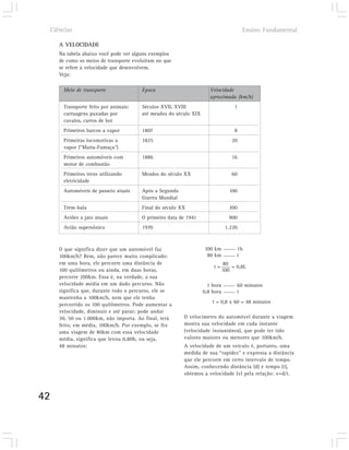 Ciências                                                                            Ensino Fundamental

        A VELOCIDADE
        Na tabela abaixo você pode ver alguns exemplos
        de como os meios de transporte evoluíram no que
        se refere à velocidade que desenvolvem.
        Veja:

         Meio de transporte               Época                         Velocidade
                                                                        aproximada (km/h)
         Transporte feito por animais:    Séculos XVII, XVIII                        1
         carruagens puxadas por           até meados do século XIX
         cavalos, carros de boi
         Primeiros barcos a vapor         1807                                       8
         Primeiras locomotivas a          1825                                      20
         vapor (“Maria-Fumaça”)
         Primeiros automóveis com         1886                                      16
         motor de combustão
         Primeiros trens utilizando       Meados do século XX                       60
         eletricidade
         Automóveis de passeio atuais     Após a Segunda                           100
                                          Guerra Mundial
         Trem-bala                        Final do século XX                       300
         Aviões a jato atuais             O primeiro data de 1941                  900
         Avião supersônico                1970                                   1.220



        O que significa dizer que um automóvel faz                   100 km           1h
        100km/h? Bem, não parece muito complicado:                    80 km           t
        em uma hora, ele percorre uma distância de                              80
                                                                         t=         = 0,8L
        100 quilômetros ou ainda, em duas horas,                                100
        percorre 200km. Essa é, na verdade, a sua
        velocidade média em um dado percurso. Não                      1 hora         60 minutos
        significa que, durante todo o percurso, ele se               0,8 hora         t
        mantenha a 100km/h, nem que ele tenha
                                                                         t = 0,8 x 60 = 48 minutos
        percorrido os 100 quilômetros. Pode aumentar a
        velocidade, diminuir e até parar; pode andar
        30, 50 ou 1.000km, não importa. Ao final, terá     O velocímetro do automóvel durante a viagem
        feito, em média, 100km/h. Por exemplo, se fez      mostra sua velocidade em cada instante
        uma viagem de 80km com essa velocidade             (velocidade instantânea), que pode ter tido
        média, significa que levou 0,80h, ou seja,         valores maiores ou menores que 100km/h.
        48 minutos:                                        A velocidade de um veículo é, portanto, uma
                                                           medida de sua “rapidez” e expressa a distância
                                                           que ele percorre em certo intervalo de tempo.
                                                           Assim, conhecendo distância (d) e tempo (t),
                                                           obtemos a velocidade (v) pela relação: v=d/t.



42
 