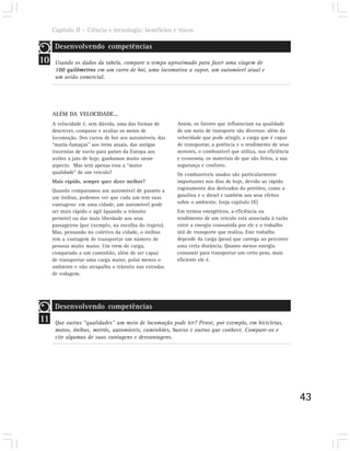Capítulo II – Ciência e tecnologia: benefícios e riscos

      Desenvolvendo competências
10    Usando os dados da tabela, compare o tempo aproximado para fazer uma viagem de
      100 quilômetros em um carro de boi, uma locomotiva a vapor, um automóvel atual e
      um avião comercial.




     ALÉM DA VELOCIDADE...
     A velocidade é, sem dúvida, uma das formas de       Assim, os fatores que influenciam na qualidade
     descrever, comparar e avaliar os meios de           de um meio de transporte são diversos: além da
     locomoção. Dos carros de boi aos automóveis, das    velocidade que pode atingir, a carga que é capaz
     “maria-fumaças” aos trens atuais, das antigas       de transportar, a potência e o rendimento de seus
     travessias de navio para países da Europa aos       motores, o combustível que utiliza, sua eficiência
     aviões a jato de hoje, ganhamos muito nesse         e economia, os materiais de que são feitos, a sua
     aspecto. Mas será apenas essa a “maior              segurança e conforto.
     qualidade” de um veículo?                           Os combustíveis usados são particularmente
     Mais rápido, sempre quer dizer melhor?              importantes nos dias de hoje, devido ao rápido
     Quando comparamos um automóvel de passeio a         esgotamento dos derivados do petróleo, como a
     um ônibus, podemos ver que cada um tem suas         gasolina e o diesel e também aos seus efeitos
     vantagens: em uma cidade, um automóvel pode         sobre o ambiente. (veja capítulo IX)
     ser mais rápido e ágil (quando o trânsito           Em termos energéticos, a eficiência ou
     permite) ou dar mais liberdade aos seus             rendimento de um veículo está associada à razão
     passageiros (por exemplo, na escolha do trajeto).   entre a energia consumida por ele e o trabalho
     Mas, pensando no coletivo da cidade, o ônibus       útil de transporte que realiza. Este trabalho
     tem a vantagem de transportar um número de          depende da carga (peso) que carrega ao percorrer
     pessoas muito maior. Um trem de carga,              uma certa distância. Quanto menos energia
     comparado a um caminhão, além de ser capaz          consumir para transportar um certo peso, mais
     de transportar uma carga maior, polui menos o       eficiente ele é.
     ambiente e não atrapalha o trânsito nas estradas
     de rodagem.




      Desenvolvendo competências
11    Que outras “qualidades” um meio de locomoção pode ter? Pense, por exemplo, em bicicletas,
      motos, ônibus, metrôs, automóveis, caminhões, barcos e outros que conhece. Compare-os e
      cite algumas de suas vantagens e desvantagens.




                                                                                                              43
 