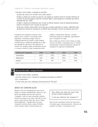 Capítulo II – Ciência e tecnologia: benefícios e riscos

      Com base nesses dados, responda às questões.
       a) Qual das classes de veículos tem a frota maior?
       b) Qual a fração de veículos de passeio em relação ao número total de veículos (número de
       veículos de passeio/número total de veículos)? Qual a porcentagem (o resultado que obteve
       multiplicado por 100)?
       c) Qual o número de habitantes por veículo no Brasil (número total de habitantes/número
       total de veículos)? E por veículos de passeio?
       d) Em que colunas dessa tabela você acha que os dados poderiam ser outros, refletindo uma
       melhoria do sistema de transportes no Brasil? Que alterações seriam necessárias para isso?


     O aumento dos transportes coletivos como                                              cidades e estados pelas rodovias, o sistema
     ônibus, trens e metrôs é, sem dúvida, muito                                           ferroviário poderia ser ampliado, especialmente
     importante: economiza energia, reduz os                                               para o transporte de carga.
     congestionamentos do trânsito e pode também                                           Veja a tabela que mostra como evoluiu ao longo
     contribuir para a redução da poluição do ar. Mas                                      dos anos no Brasil, a proporção entre os volumes
     isso depende de cada local e dos objetivos do                                         transportados no país por diferentes sistemas de
     veículo. Por exemplo, dadas as dimensões do país                                      transporte de carga (em toneladas/km):
     e o enorme volume de carga transportado entre

       Sistema de Transporte                                    1940                         1959                          1974   1999
       Ferroviário                                               62%                         37%                           20%    19%
       Rodoviário                                                34%                         58%                           69%    62%
       Outros                                                     4%                          5%                           11%    19%
      Adaptado de Energia no Brasil: para que? para quem? Célio Bermano; Fase / Ed. Livraria da Física, São Paulo, 2002.




      Desenvolvendo competências
14    Com base nesta tabela, responda:
      a) O que ocorreu com o sistema de transporte ferroviário no Brasil?
      b) E o rodoviário?
      c) Você acha que essas mudanças foram positivas? Por quê?


     MEIOS DE COMUNICAÇÃO
     Quando você está caminhando por uma rua da
     cidade, ou mesmo tranqüilamente, dentro de casa,                                           Mas, afinal, que ondas são essas? Elas
     talvez não imagine que um outro meio de                                                    já não existiam antigamente?
     “transporte” cada vez mais concorrido caminha
                                                                                                E será que realmente são “perigosas”?
     invisível no espaço à sua volta. Você não vê, nem
     sente o cheiro, mas lá estão elas: são as “ondas
     eletromagnéticas”, viajando pelos ares para                                           Hoje em dia, recebemos notícias de todo canto
     transportar notícias, música, jogos de futebol,                                       do mundo quase instantaneamente. Acontece um
     cartas, orientar aviões, socorrer pessoas etc.                                        acidente na China e, em minutos ou até



                                                                                                                                              45
 