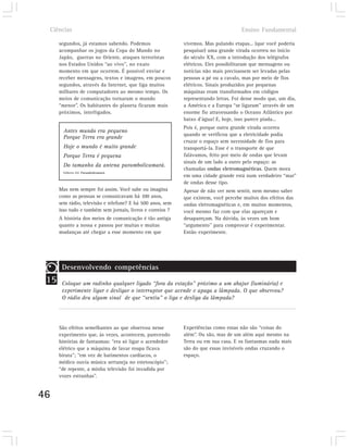 Ciências                                                                          Ensino Fundamental

        segundos, já estamos sabendo. Podemos                 vivemos. Mas pulando etapas... (que você poderia
        acompanhar os jogos da Copa do Mundo no               pesquisar) uma grande virada ocorreu no início
        Japão, guerras no Oriente, ataques terroristas        do século XX, com a introdução dos telégrafos
        nos Estados Unidos “ao vivo”, no exato                elétricos. Eles possibilitaram que mensagens ou
        momento em que ocorrem. É possível enviar e           notícias não mais precisassem ser levadas pelas
        receber mensagens, textos e imagens, em poucos        pessoas a pé ou a cavalo, mas por meio de fios
        segundos, através da Internet, que liga muitos        elétricos. Sinais produzidos por pequenas
        milhares de computadores ao mesmo tempo. Os           máquinas eram transformados em códigos
        meios de comunicação tornaram o mundo                 representando letras. Foi desse modo que, um dia,
        “menor”. Os habitantes do planeta ficaram mais        a América e a Europa “se ligaram” através de um
        próximos, interligados.                               enorme fio atravessando o Oceano Atlântico por
                                                              baixo d’água! E, hoje, isso parece piada...
                                                              Pois é, porque outra grande virada ocorreu
          Antes mundo era pequeno
                                                              quando se verificou que a eletricidade podia
          Porque Terra era grande
                                                              cruzar o espaço sem necessidade de fios para
          Hoje o mundo é muito grande                         transportá-la. Esse é o transporte de que
          Porque Terra é pequena                              falávamos, feito por meio de ondas que levam
                                                              sinais de um lado a outro pelo espaço: as
          Do tamanho da antena parambolicamará.
                                                              chamadas ondas eletromagnéticas. Quem mora
          Gilberto Gil. Parambolicamará.
                                                              em uma cidade grande está num verdadeiro “mar”
                                                              de ondas desse tipo.
        Mas nem sempre foi assim. Você sabe ou imagina        Apesar de não ver nem sentir, nem mesmo saber
        como as pessoas se comunicavam há 100 anos,           que existem, você percebe muitos dos efeitos das
        sem rádio, televisão e telefone? E há 500 anos, sem   ondas eletromagnéticas e, em muitos momentos,
        isso tudo e também sem jornais, livros e correios ?   você mesmo faz com que elas apareçam e
        A história dos meios de comunicação é tão antiga      desapareçam. Na dúvida, às vezes um bom
        quanto a nossa e passou por muitas e muitas           “argumento” para comprovar é experimentar.
        mudanças até chegar a esse momento em que             Então experimente.




         Desenvolvendo competências
 15      Coloque um radinho qualquer ligado “fora da estação” próximo a um abajur (luminária) e
         experimente ligar e desligar o interruptor que acende e apaga a lâmpada. O que observou?
         O rádio deu algum sinal de que “sentiu” o liga e desliga da lâmpada?




        São efeitos semelhantes ao que observou nesse         Experiências como essas não são “coisas do
        experimento que, às vezes, acontecem, parecendo       além”. Ou são, mas de um além aqui mesmo na
        histórias de fantasmas: “era só ligar o acendedor     Terra ou em sua casa. E os fantasmas nada mais
        elétrico que a máquina de lavar roupa ficava          são do que essas invisíveis ondas cruzando o
        biruta”; “em vez de batimentos cardíacos, o           espaço.
        médico ouvia música sertaneja no estetoscópio”;
        “de repente, a minha televisão foi invadida por
        vozes estranhas”.


46
 