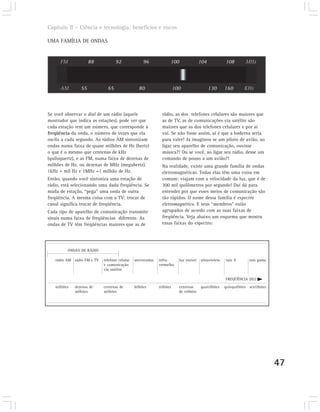 Capítulo II – Ciência e tecnologia: benefícios e riscos

UMA FAMÍLIA DE ONDAS


      FM             88            92               96             100                 104            108        MHz



      AM        55            65                 80                    100                   130      160        KHz



Se você observar o dial de um rádio (aquele                   rádio, as dos telefones celulares são maiores que
mostrador que indica as estações), pode ver que               as de TV, as de comunicações via satélite são
cada estação tem um número, que corresponde à                 maiores que as dos telefones celulares e por aí
freqüência da onda, o número de vezes que ela                 vai. Se não fosse assim, aí é que a baderna seria
oscila a cada segundo. As rádios AM sintonizam                para valer! Já imaginou se um piloto de avião, ao
ondas numa faixa de quase milhões de Hz (hertz)               ligar seu aparelho de comunicação, ouvisse
o que é o mesmo que centenas de kHz                           música?! Ou se você, ao ligar seu rádio, desse um
(quiloquertz), e as FM, numa faixa de dezenas de              comando de pouso a um avião?!
milhões de Hz, ou dezenas de MHz (megahertz).                 Na realidade, existe uma grande família de ondas
1kHz = mil Hz e 1MHz =1 milhão de Hz.                         eletromagnéticas. Todas elas têm uma coisa em
Então, quando você sintoniza uma estação de                   comum: viajam com a velocidade da luz, que é de
rádio, está selecionando uma dada freqüência. Se              300 mil quilômetros por segundo! Daí dá para
muda de estação, “pega” uma onda de outra                     entender por que esses meios de comunicação são
freqüência. A mesma coisa com a TV: trocar de                 tão rápidos. O nome dessa família é espectro
canal significa trocar de freqüência.                         eletromagnético. E seus “membros” estão
Cada tipo de aparelho de comunicação transmite                agrupados de acordo com as suas faixas de
sinais numa faixa de freqüências diferente. As                freqüência. Veja abaixo um esquema que mostra
ondas de TV têm freqüências maiores que as de                 essas faixas do espectro:




         ONDAS DE RÁDIO

   rádio AM rádio FM e TV   telefone celular   microondas   infra-       luz visível   ultravioleta   raio X       raio gama
                            e comunicação                   vermelho
                            via satélite

                                                                                                      FREQÜÊNCIA (HZ)
   milhões   dezenas de     centenas de        bilhões      trilhões     centenas      quatrilhões    quinquilhões sextilhões
             milhões        milhões                                      de trilhões




                                                                                                                                47
 