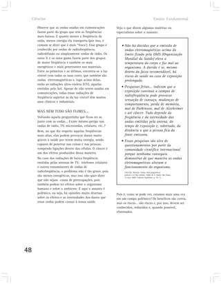 Ciências                                                                                      Ensino Fundamental

        Observe que as ondas usadas em comunicações          Veja o que dizem algumas matérias ou
        fazem parte do grupo que tem as freqüências          especialistas sobre o assunto:
        mais baixas. E quanto menor a freqüência da
        onda, menos energia ela transporta (por isso, é
        comum se dizer que é mais “fraca’). Esse grupo é        • Não há dúvidas que a emissão de
        conhecido por ondas de radiofreqüência,                   ondas eletromagnéticas acima do
        radiodifusão ou simplesmente ondas de rádio. Os           limite fixado pela OMS (Organização
        raios-X e os raios gama fazem parte dos grupos            Mundial da Saúde) eleva a
        de maior freqüência e também os mais                      temperatura do corpo e faz mal ao
        energéticos e mais penetrantes nos materiais.             organismo. A dúvida é se, mesmo
        Entre as primeiras e as últimas, encontra-se a luz        dentro da faixa recomendável, há
        visível com todas as suas cores, que também são           riscos de saúde no caso de exposição
        ondas eletromagnéticas e, logo acima delas,               prolongada.
        estão as radiações ultra-violeta (UV), aquelas
        emitidas pelo Sol. Apesar de não serem usadas em
                                                                • Pesquisas feitas... indicam que a
        comunicações, todas essas radiações de
                                                                  exposição contínua a campos de
        freqüência superior às da luz visível têm muitos
                                                                  radiofreqüência pode provocar
        usos clínicos e industriais.
                                                                  sensação de cansaço, mudanças de
                                                                  comportamento, perda de memória,
                                                                  mal de Parkinson, mal de Alzeheimer
        MAS NEM TUDO SÃO FLORES....                               e até câncer. Tudo depende da
        Voltando àquela perguntinha que ficou no ar,              freqüência e da intensidade das
        junto com as ondas... Existe mesmo perigo nas             ondas emitidas pela antena, do
        ondas de rádio, TV, microondas, celulares, etc..?         tempo de exposição e, sobretudo, da
        Bem, no que diz respeito àquelas freqüências              distância a que a pessoa fica da
        mais altas, elas podem provocar danos muito               fonte emissora.
        graves à saúde por terem muita energia, sendo           • Essas pesquisas são alvo de
        capazes de penetrar nas coisas e nas pessoas,             questionamentos por parte da
        rompendo ligações dentro das células. O câncer é          comunidade científica internacional
        um dos efeitos produzidos dessa maneira.                  porque nenhuma conseguiu
        No caso das radiações de baixa freqüência                 demonstrar de que maneira as ondas
        emitidas pelas antenas de TV, telefones celulares         eletromagnéticas alteram o
        e outros transmissores de ondas de                        funcionamento do organismo.
        radiofreqüência, o problema não é tão grave, pois         FALCÃO, Daniela. Ondas eletromagnéticas
        são menos energéticas, mas isso não quer dizer            poluem o ar das cidades. Folha de S. Paulo, São Paulo,
                                                                  22 nov. 2000. Caderno Equilíbrio, p. 10-12.
        que não sejam causa de preocupações, pois
        também podem ter efeitos sobre o organismo
        humano e sobre o ambiente. E aqui o assunto é
        polêmico, ou seja, há opiniões muito diversas        Pois é, como se pode ver, estamos mais uma vez
        sobre os efeitos e as intensidades dos danos que     em um campo polêmico! Os benefícos são certos,
        essas ondas podem causar à nossa saúde.              mas os riscos… são riscos e, por isso, devem ser
                                                             conhecidos, reduzidos e, quando possível,
                                                             eliminados.




48
 