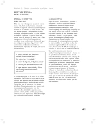 Capítulo II – Ciência e tecnologia: benefícios e riscos

FONTES DE ENERGIA:
QUAL A MELHOR?

ENERGIA: DE ONDE VEM,                               OS COMBUSTÍVEIS
PARA ONDE VAI?                                      O gás de cozinha, o óleo diesel, a gasolina, o
Mais uma vez, volte a pensar em um dia comum        querosene, o álcool, o carvão e a lenha são
de sua vida. Você acorda, levanta, toma café,       combustíveis: substâncias orgânicas que
caminha ou pega um ônibus ou automóvel para ir      armazenam uma energia química que é
à escola ou ao trabalho. Ao longo de todo o dia,    transformada em calor quando são queimadas, ou
usa muitos aparelhos e equipamentos: acende         seja, quando sofrem uma reação de combustão.
lâmpadas, ouve música, assiste à TV, usa o fogão,   O petróleo (e alguns de seus derivados, como a
a geladeira, o telefone, o chuveiro. Toma sol,      gasolina e o diesel), o carvão mineral e o gás
chuva, vento. Se alimenta. Se aquece com o fogo     natural são combustíveis fósseis, assim
ou aquecedor elétrico. Se refresca com um           chamados porque foram formados pela
ventilador ou ar-condicionado. Enfim, onde quer     decomposição de animais e plantas soterrados
que esteja, o que quer que faça, o tempo todo       há muitos milhões de anos. Hoje em dia, eles
você (e todos nós!) está consumindo ou              constituem a principal fonte de energia em
transformando algum tipo de energia, até quando     nosso planeta: cerca de 80% da energia que se
está dormindo!                                      consome no mundo vem de combustíveis fósseis.
                                                    Mas também existem outros tipos de
                                                    combustíveis originados de animais e plantas ou
   E agora, podemos nos perguntar:                  do que chamamos biomassa. Lenha, álcool,
   de onde vem tanta energia?                       sobras de atividades agrícolas como o bagaço de
   De onde vem a eletricidade?                      cana ou a casca de arroz, óleos vegetais, esterco,
                                                    carvão vegetal e lixos residenciais ou industriais
   E o calor da fogueira, do fogão e do Sol?        são exemplos de biomassa renovável que podem
   E a usada para movimentar os veículos?           ser transformados em energia útil. O álcool
                                                    produzido pela cana-de-açúcar é o principal
   E a que usamos nas atividades físicas            exemplo de aproveitamento de biomassa
   que fazemos ou mesmo quando                      utilizado no Brasil. Esses combustíveis não são
   dormimos?                                        fósseis e podem ser obtidos e renovados em
                                                    escalas de tempo muito menores (de até alguns
                                                    anos) que os derivados do petróleo (de até um
O calor do fogo pode vir da lenha ou do carvão
                                                    bilhão de anos). Por isso, são chamados de
queimando, o da chama no fogão vem do gás de
                                                    renováveis, ao contrário dos fósseis, que são
cozinha. Nos veículos, vem da gasolina, do óleo
                                                    não-renováveis.
diesel ou álcool (agora também do gás natural).
Nos aviões, vem do querosene. Para nossas
atividades físicas ou mentais e para manter todo
nosso organismo funcionando, vem dos
alimentos. E a eletricidade…depende, como
veremos adiante. Lenha, carvão, gás, gasolina,
alimento, Sol, são algumas das fontes de energia
que consumimos em diferentes atividades.




                                                                                                         49
 