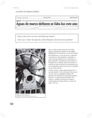 Ciências                                                                               Ensino Fundamental

        AS FONTES DE ENERGIA ELÉTRICA




            O que a chuva tem a ver com a eletricidade que usamos?

            Como é que a “força” das águas faz acender lâmpadas e funcionar tantos aparelhos?




                                                                  Isso se explica porque boa parte da energia
                                                                  elétrica consumida no Brasil vem das usinas
                                                                  hidrelétricas (ou hidroelétricas, pois hidro=água).
                                                                  Nas hidrelétricas, o curso de um rio é represado,
                                                                  construindo-se uma barragem e formando-se,
                                                                  assim, um lago artificial ou um reservatório. A
                                                                  água represada é conduzida por canos desde as
                                                                  barragens até as turbinas, que ficam dezenas ou
                                                                  centenas de metros abaixo dos reservatórios, que
                                                                  são constituídas de pás como as de um ventilador,
                                                                  só que muito maiores.
                                                                  A força com que a água atinge turbinas faz as
                                                                  suas pás girarem. E esse movimento das pás, por
                                                                  sua vez, aciona os geradores elétricos. Os
                                                                  geradores são dispositivos que possuem grandes
                                                                  ímãs que, ao girar, geram eletricidade. Em
                                                                  resumo: a energia do movimento da água é
                                                                  transformada em energia elétrica. E, assim, da
                                                                  água se faz luz!




         Turbina de usina hidrelétrica
         ELETROPAULO. O mundo da eletricidade. São Paulo, 1987.




50
 