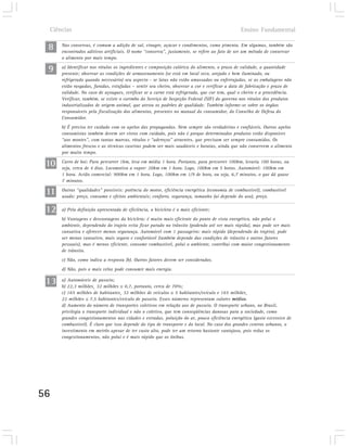 Ciências                                                                                    Ensino Fundamental

 8       Nas conservas, é comum a adição de sal, vinagre, açúcar e condimentos, como pimenta. Em algumas, também são
         encontrados aditivos artificiais. O nome “conserva”, justamente, se refere ao fato de ser um método de conservar
         o alimento por mais tempo.

 9       a) Identificar nos rótulos os ingredientes e composição calórica do alimento, o prazo de validade, a quantidade
         presente; observar as condições de armazenamento (se está em local seco, arejado e bem iluminado, ou
         refrigerado quando necessário) seu aspecto - se latas não estão amassadas ou enferrujadas, se as embalagens não
         estão rasgadas, furadas, estufadas – sentir seu cheiro, observar a cor e verificar a data de fabricação e prazo de
         validade. No caso de açougues, verificar se a carne está refrigerada, que cor tem, qual o cheiro e a procedência.
         Verificar, também, se existe o carimbo do Serviço de Inspeção Federal (SIF) do governo nos rótulos dos produtos
         industrializados de origem animal, que atesta os padrões de qualidade. Também informe-se sobre os órgãos
         responsáveis pela fiscalização dos alimentos, presentes no manual do consumidor, do Conselho de Defesa do
         Consumidor.
         b) É preciso ter cuidado com os apelos das propagandas. Nem sempre são verdadeiras e confiáveis. Outros apelos
         consumistas também devem ser vistos com cuidado, pois não é porque determinados produtos estão disponíves
         “aos montes”, com tantas marcas, rótulos e “adereços” atraentes, que precisam ser sempre consumidos. Os
         alimentos frescos e as técnicas caseiras podem ser mais saudáveis e baratas, ainda que não conservem o alimento
         por muito tempo.

 10      Carro de boi: Para percorrer 1km, leva em média 1 hora. Portanto, para percorrer 100km, levaria 100 horas, ou
         seja, cerca de 4 dias. Locomotiva a vapor: 20km em 1 hora. Logo, 100km em 5 horas. Automóvel: 100km em
         1 hora. Avião comercial: 900km em 1 hora. Logo, 100km em 1/9 de hora, ou seja, 6,7 minutos, o que dá quase
         7 minutos.

 11      Outras “qualidades” possíveis: potência do motor, eficiência energética (economia de combustível), combustível
         usado: preço, consumo e efeitos ambientais; conforto, segurança, tamanho (aí depende do uso), preço.


 12      a) Pela definição apresentada de eficiência, a bicicleta é o mais eficiente;
         b) Vantagens e desvantagens da bicicleta: é muito mais eficiente do ponto de vista energético, não polui o
         ambiente, dependendo do trajeto evita ficar parado no trânsito (podendo até ser mais rápida), mas pode ser mais
         cansativa e oferecer menos segurança. Automóvel com 1 passageiro: mais rápido (dependendo do trajeto), pode
         ser menos cansativo, mais seguro e confortável (também depende das condições de trânsito e outros fatores
         pessoais), mas é menos eficiente, consome combustível, polui o ambiente, contribui com maior congestionamento
         de trânsito.
         c) Não, como indica a resposta (b). Outros fatores devem ser considerados.
         d) Não, pois o mais veloz pode consumir mais energia.

 13      a) Automóveis de passeio;
         b) 22,3 milhões¸ 32 milhões 0,7, portanto, cerca de 70%;
         c) 165 milhões de habitantes¸ 32 milhões de veículos 5 habitantes/veículo e 165 milhões¸
         22 milhões 7,5 habitantes/veículo de passeio. Esses números representam valores médios.
         d) Aumento do número de transportes coletivos em relação aos de passeio. O transporte urbano, no Brasil,
         privilegia o transporte individual e não o coletivo, que tem conseqüências danosas para a sociedade, como
         grandes congestionamentos nas cidades e estradas, poluição do ar, pouca eficiência energética (gasto excessivo de
         combustível). É claro que isso depende do tipo de transporte e do local. No caso dos grandes centros urbanos, o
         investimento em metrôs apesar de ter custo alto, pode ter um retorno bastante vantajoso, pois reduz os
         congestionamentos, não polui e é mais rápido que os ônibus.




56
 