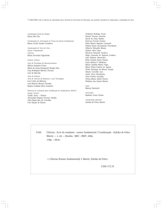 © O MEC/INEP cede os direitos de reprodução deste material às Secretarias de Educação, que poderão reproduzi-lo respeitando a integridade da obra.




Coordenação Geral do Projeto                                                   Clediston Rodrigo Freire
Maria Inês Fini                                                                Daniel Verçosa Amorim
                                                                               David de Lima Simões
Coordenação de Articulação de Textos do Ensino Fundamental                     Dorivan Ferreira Gomes
Maria Cecília Guedes Condeixa                                                  Érika Márcia Baptista Caramori
                                                                               Fátima Deyse Sacramento Porcidonio
Coordenação de Texto de Área                                                   Gilberto Edinaldo Moura
Ensino Fundamental                                                             Gislene Silva Lima
Ciências                                                                       Helvécio Dourado Pacheco
Maria Terezinha Figueiredo                                                     Hugo Leonardo de Siqueira Cardoso
                                                                               Jane Hudson Abranches
Leitores Críticos                                                              Kelly Cristina Naves Paixão
Área de Psicologia do Desenvolvimento                                          Lúcia Helena P. Medeiros
Márcia Zampieri Torres                                                         Maria Cândida Muniz Trigo
                                                                               Maria Vilma Valente de Aguiar
Maria da Graça Bompastor Borges Dias
                                                                               Pedro Henrique de Moura Araújo
Leny Rodrigues Martins Teixeira
                                                                               Sheyla Carvalho Lira
Lino de Macedo
                                                                               Suely Alves Wanderley
Área de Ciências                                                               Taíse Pereira Liocádio
Área de Ciências da Natureza e suas Tecnologias                                Teresa Maria Abath Pereira
Luis Carlos de Menezes                                                         Weldson dos Santos Batista
Luiz Roberto Moraes Pitombo
Regina Cândida Ellero Gualtieri                                                Capa
                                                                               Marcos Hartwich
Diretoria de Avaliação para Certificação de Competências (DACC)
Equipe Técnica                                                                 Ilustrações
Ataíde Alves – Diretor                                                         Raphael Caron Freitas
Alessandra Regina Ferreira Abadio
Célia Maria Rey de Carvalho                                                    Coordenação Editorial
Ciro Haydn de Barros                                                           Zuleika de Felice Murrie




            C569          Ciências : livro do estudante : ensino fundamental / Coordenação : Zuleika de Felice
                          Murrie. — 2. ed. — Brasília : MEC : INEP, 2006.
                          238p. ; 28cm.




                           1. Ciências (Ensino fundamental). I. Murrie, Zuleika de Felice.


                                                                                                     CDD 372.35
 